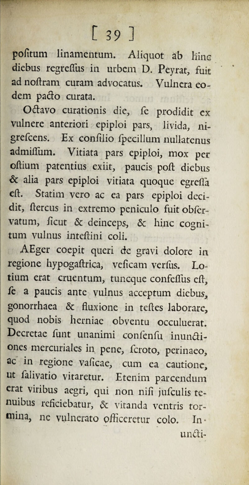 pofitum linamentum. Aliquot ab liine diebus regreflus in urbem D. Peyrat, fuit ad noftram curam advocatus. Vulnera eo¬ dem paclo curata. Odavo curationis die, fe prodidit ex vulnere anteriori epiploi pars, livida, ni- grefcens. Ex conftlio fpecillum nullatenus admiflum. Vitiata pars epiploi, mox per oftium patentius exiit, paucis poft diebus & alia pars epiploi vitiata quoque egrefla eft. Statim vero ac ea pars epiploi deci¬ dit, ftercus in extremo peniculo fuitobler- vatum, ficut & deinceps, & hinc cogni¬ tum vulnus inteftini coli. AEger coepit queri de gravi dolore in regione hypogaftrica, veficam verius. Lo¬ tium erat cruentum, tuncque confeflus eft, fe a paucis ante vulnus acceptum diebus, gonorrhaea & fluxione in teftes laborare, quod nobis herniae obventu occuluerat. Decretae funt unanimi confenfu inundi- ones mercuriales in pene, fcroto, perinaeo, ac in regione vaficae, cum ea cautione, ut falivatio vitaretur. Etenim parcendum erat viribus aegri, qui non nili jufculis te¬ nuibus reficiebatur, & vitanda ventris tor- wina, ne vulnerato officeretur colo. In- undi-