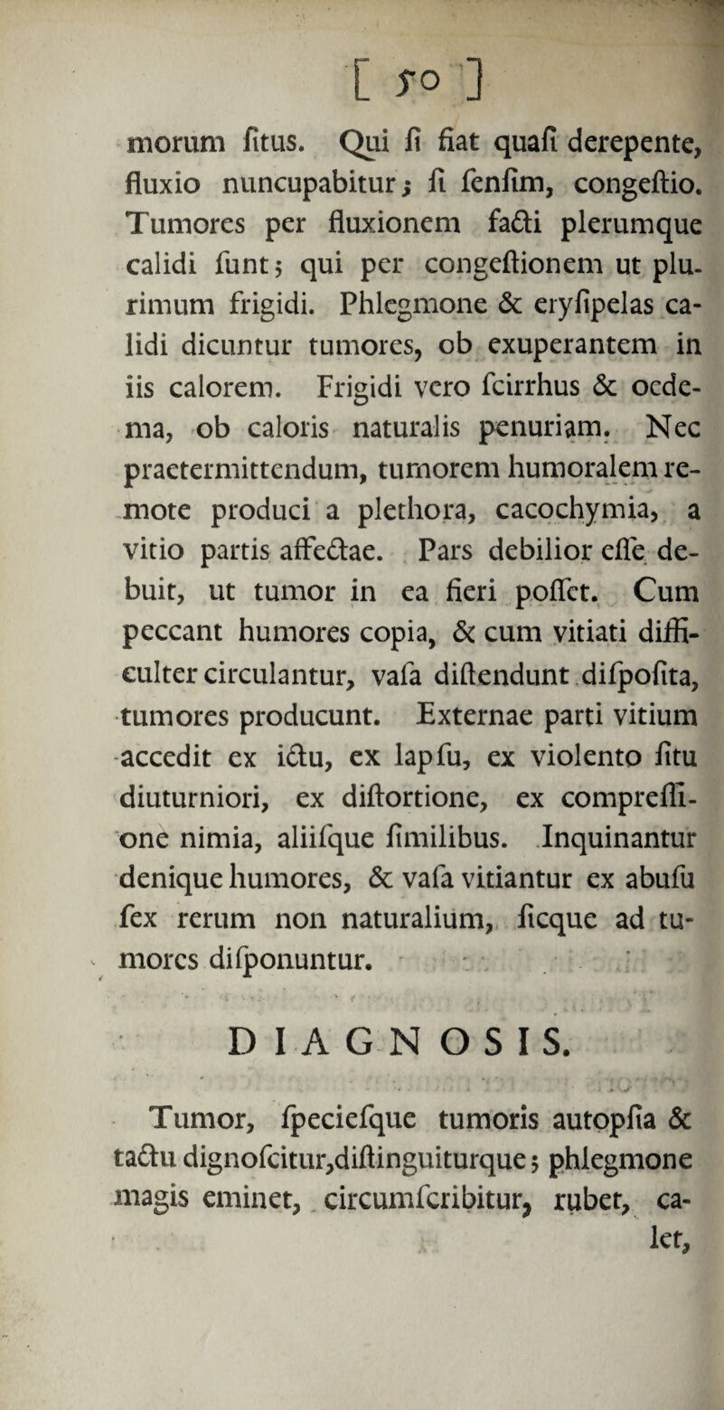 morum fitus. Qui li fiat quafi derepente, fluxio nuncupabitur; ft fenfim, congeftio. Tumores per fluxionem fa&i plerumque calidi funtj qui per congeftionem ut plu¬ rimum frigidi. Phlegmone & eryfipelas ca¬ lidi dicuntur tumores, ob exuperantem in iis calorem. Frigidi vero fcirrhus & oede¬ ma, ob caloris naturalis penuriam. Nec praetermittendum, tumorem humoralem re¬ mote produci a plethora, cacochymia, a vitio partis affe&ae. Pars debilior efle de¬ buit, ut tumor in ea fieri pofict. Cum peccant humores copia, & cum vitiati diffi¬ culter circulantur, vafa diftendunt difpofita, tumores producunt. Externae parti vitium accedit ex i&u, ex lapfu, ex violento litu diuturniori, ex diftortione, ex compreffi- one nimia, aliifque limilibus. Inquinantur denique humores, & vafa vitiantur ex abufu fex rerum non naturalium, ficque ad tu- ^ mores diiponuntur. DIAGNOSIS. •. - * - • A ' Tumor, fpeciefque tumoris autoplia & tadfu dignofcitur,diftinguiturque $ phlegmone magis eminet, circumfcribitur, rubet, ca¬ let.