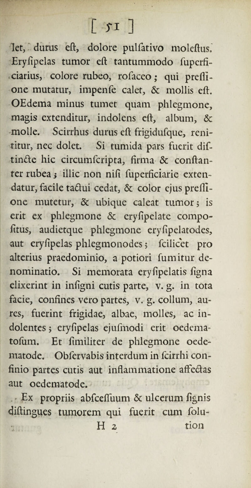 C si ] Iet, durus eft, dolore pulfativo moleftus. Eryfipelas tumor eft tantummodo fuperfi- - darius, colore rubeo, rofaceo; qui prefli- one mutatur, impenfe calet, & mollis eft. OEdema minus tumet quam phlegmone, magis extenditur, indolens eft, album, &; molle. Scirrhus durus eft frigidufque, reni¬ titur, nec dolet. Si tumida pars fuerit dif- tin&e hic circumfcripta, firma & conftan- ter rubea j illic non nili fuperficiarie exten¬ datur, facile tadui cedat, & color ejusprefll- one mutetur, & ubique caleat tumor 5 is erit ex phlegmone & eryfipelate compo- fitus, audietque phlegmone erylipelatodes, aut eryfipelas phlegmonodes 5 fcilicet pro alterius praedominio, a potiori fumitur de¬ nominatio. Si memorata eryfipelatis figna elixerint in infigni cutis parte, v. g. in tota facie, confines vero partes, v. g. collum, au¬ res, fuerint frigidae, albae, molles, ac in- dolentes 5 eryfipelas ejufmodi erit oedema- tofum. Et fimiliter de phlegmone oede- matode. Obfervabis interdum in fcirrhi con¬ finio partes cutis aut inflammatione affedas aut oedematode. Ex propriis abfcefluum & ulcerum lignis diftingues tumorem qui fuerit cum folu- H 2 tion