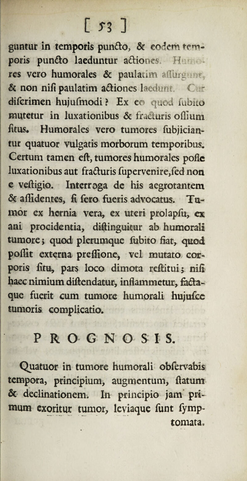 [ ] guntur in temporis punfto, & eodem tem¬ poris punfto laeduntur aftiones, H res vero humorales & paulatim afliirg & non nili paulatim a&iones laedunt. C diferimen hujufmodi > Ex ea quod fubko mutetur in luxationibus & fracturis odium litus. Humorales vero tumores fubjician- tur quatuor vulgatis morborum temporibus. Certum tamen eft, tumores humorales podc luxationibus aut fra&uris fupervcnire,fed non e veftigio. Interroga de his aegrotantem & allidentes, fi fero fueris advocatus. Tu¬ mor ex hernia vera, ex uteri prolapfu, ex ani procidentia, diftinguitur ab humorali tumore $ quod plerumque fubito fiat, quod poflit externa preffione, vel mutato cor¬ poris litu, pars loco dimota reftitui$ nili haec nimium diftendatur, inflammetur, facta¬ que fuerit cum tumore humorali hujufcc tumoris complicatio. P R O G N O S I S. Quatuor in tumore humorali obfervabis tempora, principium, augmentum, flatum & declinationem. In principio jam pri¬ mum exoritur tumor, leviaque funt fymp- tomata.