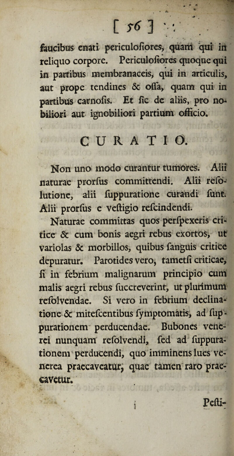 faucibus enati periculofiores, quam qui in reliquo corpore. Periculofiores quoque qui in partibus membranaceis, qui in articulis, aut prope tendines & offa, quam qui in partibus carnofis. Et fic de aliis, pro no¬ biliori aut ignobiliori partium officio. CURATIO. Non uno modo curantur tumores. Alii naturae prorfus committendi. Alii refo- lutione, alii fuppuratione curandi fu-nc. Alii prorfus e veftigio refeindendi. Naturae committas quos perfpexeris cri¬ tice 6c cum bonis aegri rebus exortos, ut variolas & morbillos, quibus fanguis critice depuratur. Parotides vero, tametfi criticae, fi in febrium malignarum principio cum malis aegri rebus fuccreverint, ut plurimum refolvendae. Si vero in febrium declina¬ tione & mitefeentibus fymptomatisi ad fup - purationem perducendae. Bubones vene- rei nunquam refolvendi, fed ad fuppura- tionem perducendi, quo imminens lues ve- ncrea praecaveatur, quae tamen raro prae¬ cavetur.