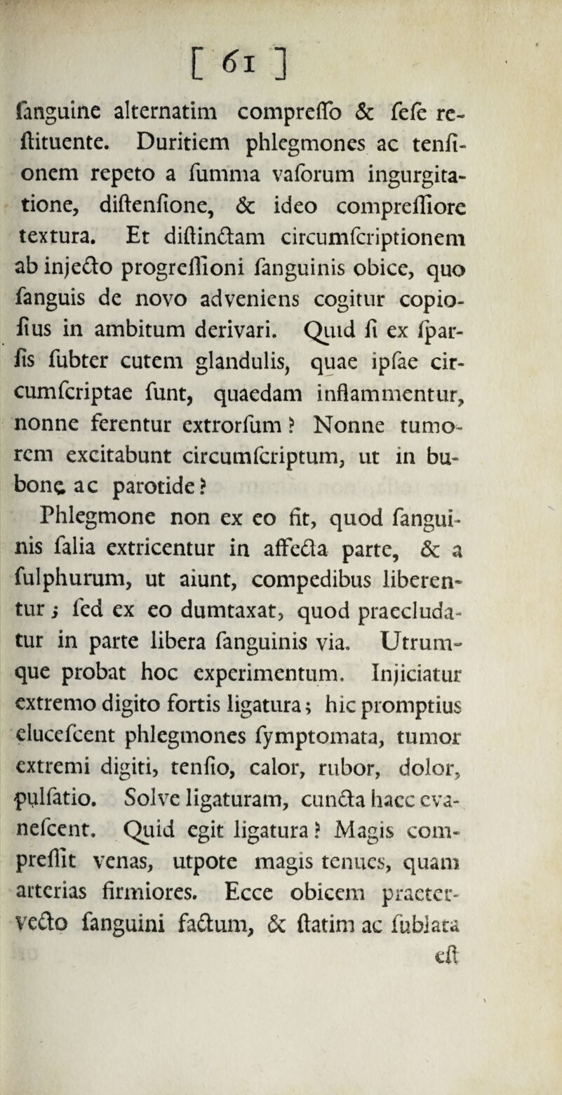 [ tfl ] fanguine alternatim compreflo & fefe re- ftituente. Duritiem phlegmones ac tenfi- onem repeto a fumma vaforum ingurgita¬ tione, diftenfione, & ideo comprefliore textura. Et diftindam circumfcriptionem ab injedo progreilioni fanguinis obice, quo fanguis de novo adveniens cogitur copio- Jius in ambitum derivari. Quid fi ex fpar- fis fubter cutem glandulis, quae ipfae cir¬ cum fcriptae funt, quaedam inflammentur, nonne ferentur extrorfum ? Nonne tumo¬ rem excitabunt circumfcriptum, ut in bu¬ bone ac parotide? Phlegmone non ex eo fit, quod fangui- nis falia extricentur in affeda parte, & a fulphurum, ut aiunt, compedibus liberem tur i led ex eo dumtaxat, quod praecluda¬ tur in parte libera fanguinis via. Utrum¬ que probat hoc experimentum. Injiciatur extremo digito fortis ligatura; hic promptius elucefcent phlegmones fymptomata, tumor extremi digiti, tenfio, calor, rubor, dolor, pulfatio. Solve ligaturam, eunda haec eva- nefeent. Quid egit ligatura ? Magis com- prefilt venas, utpote magis tenues, quam arterias firmiores. Ecce obicem praeter- vedo fanguini fadum, & ftatim ac fublata
