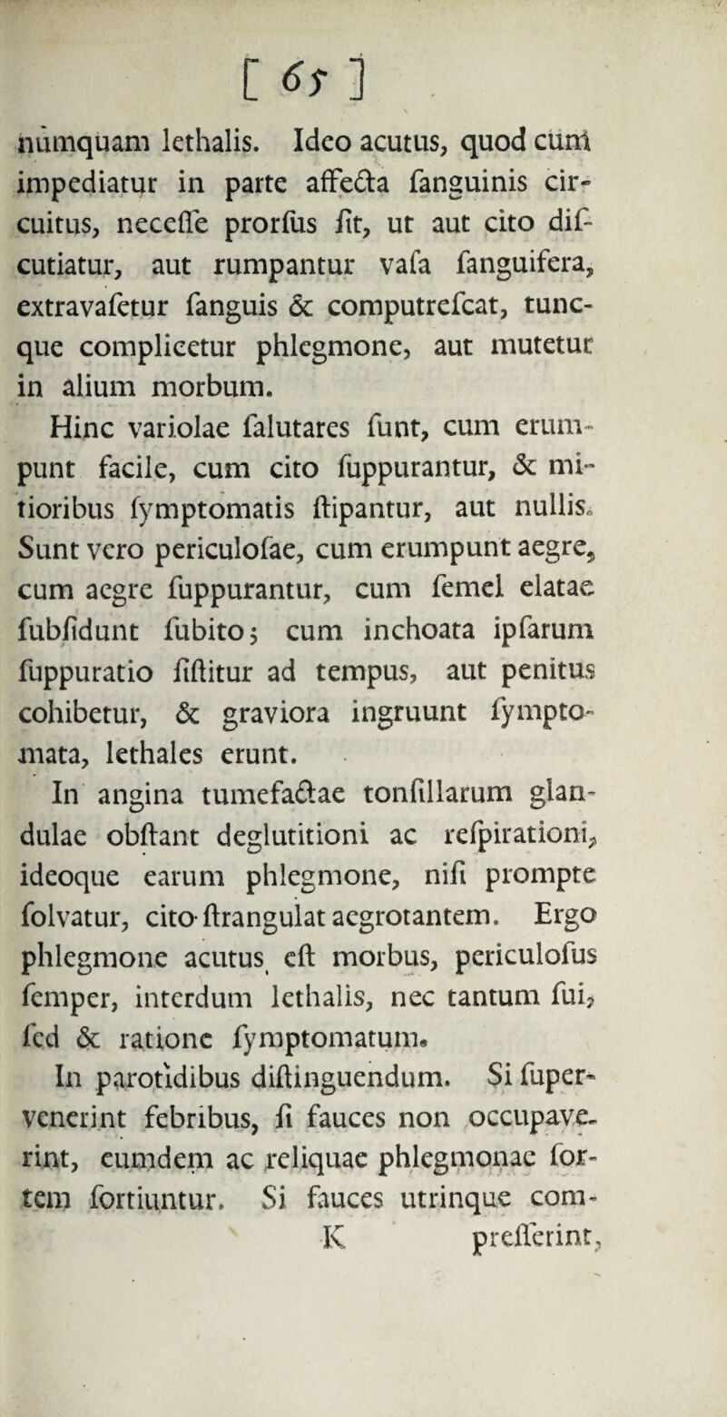 [^] . numquam lethalis. Ideo acutus, quod cum impediatur in parte affe&a fanguinis cir¬ cuitus, necefle prorius iit, ut aut cito dif- cutiatur, aut rumpantur vafa fanguifera, extravafetur fanguis 6c computrefcat, tunc- que complicetur phlegmone, aut mutetur in alium morbum. Hinc variolae falutares funt, cum erum¬ punt facile, cum cito fuppurantur, & mi¬ tioribus fymptomatis ftipantur, aut nullis. Sunt vero periculofae, cum erumpunt aegre* cum aegre fuppurantur, cum femel elatae fubiidunt fubito; cum inchoata ipfarum fuppuratio liftitur ad tempus, aut penitus cohibetur, & graviora ingruunt fympto- mata, lethales erunt. In angina tumefa&ae tonfillarum glan¬ dulae obftant deglutitioni ac refpirationi* ideoque earum phlegmone, nifi prompte folvatur, cito-ftrangulat aegrotantem. Ergo phlegmone acutus eft morbus, periculolus femper, interdum lethalis, nec tantum fui, fcd & ratione fymptomatum. In parotidibus diftinguendum. Si fuper- venerint febribus, fi fauces non occupave. rint, eum dem ac reliquae phlegmonae for¬ tem fortiuntur. Si fauces utrinque corn¬ is preflerint,