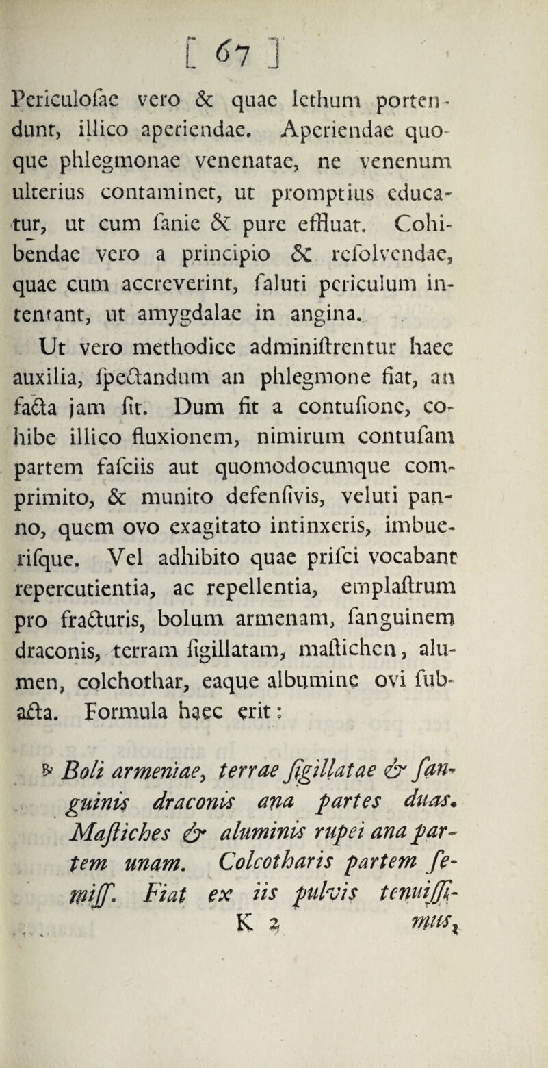Perieulofae vero & quae lethum porten¬ dunt, iLlico aperiendae. Aperiendae quo¬ que phlegmonae venenatae, ne venenum ulterius contaminet, ut promptius educa¬ tur, ut cum fanic & pure effluat. Cohi¬ bendae vero a principio <3c refolvcndae, quae cum accreverint, faluti periculum in¬ tentant, ut amygdalae in angina.. Ut vero methodice adminiftrentur haec auxilia, fpeftandum an phlegmone fiat, an fa&a jam fit. Dum fit a contufionc, co¬ hibe illico fluxionem, nimirum contufam partem fafeiis aut quomodocumque com¬ primito, & munito defenfivis, veluti pan¬ no, quem ovo exagitato intinxeris, imbue- rifque. Vel adhibito quae priici vocabant repercutientia, ac repellentia, emplaftrum pro fra&uris, bolum armenam, fanguinem draconis, terram figillatam, maftichcn, alu¬ men, colchothar, eaque albumine ovi fub- afta. Formula haec erit: * Boli armeriiae, terrae JigiUatae & fan- gninis draconis ana partes duas* Mafiiches & aluminis rupei ana par¬ tem unam. Colcotharis partem fe- milT- Fiat ex iis pulvis tenui/Ji- K * ‘ msx