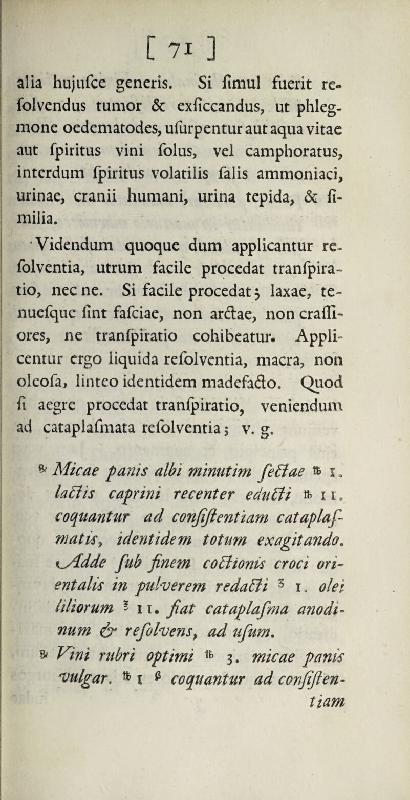 alia hujufce generis. Si fimul fuerit re- folvendus tumor & exficcandus, ut phleg¬ mone oedematodes, ufurpentur aut aqua vitae aut fpiritus vini folus, vel camphoratus, interdum fpiritus volatilis falis ammoniaci, urinae, cranii humani, urina tepida, & fi- milia. 'Videndum quoque dum applicantur re- folventia, utrum facile procedat tranfpira- tio, necne. Si facile procedat, laxae, te- nuefque iint fafciae, non arctae, non craili- ores, ne tranfpiratio cohibeatur. Appli¬ centur ergo liquida refolventia, macra, non oleofa, linteo identidem madefado. Quod fi aegre procedat tranlpiratio, veniendum ad cataplafmata refolventia $ v. g. * Micae panis albi minutim feltae & i , lallis caprini recenter echilti ft 11. coquantur ad confiftentiam cataplaf- matisy identidem totum exagitando« Kyidde fub finem coitionis croci ori¬ entalis in pulverem redalii 3 i. olei liliorum * ii. fiat cataplafma anodi- num & refolvens9 ad ufum. * Vini rubri optimi 3. micae panis vulgar. i a coquantur ad covfifien- tiam