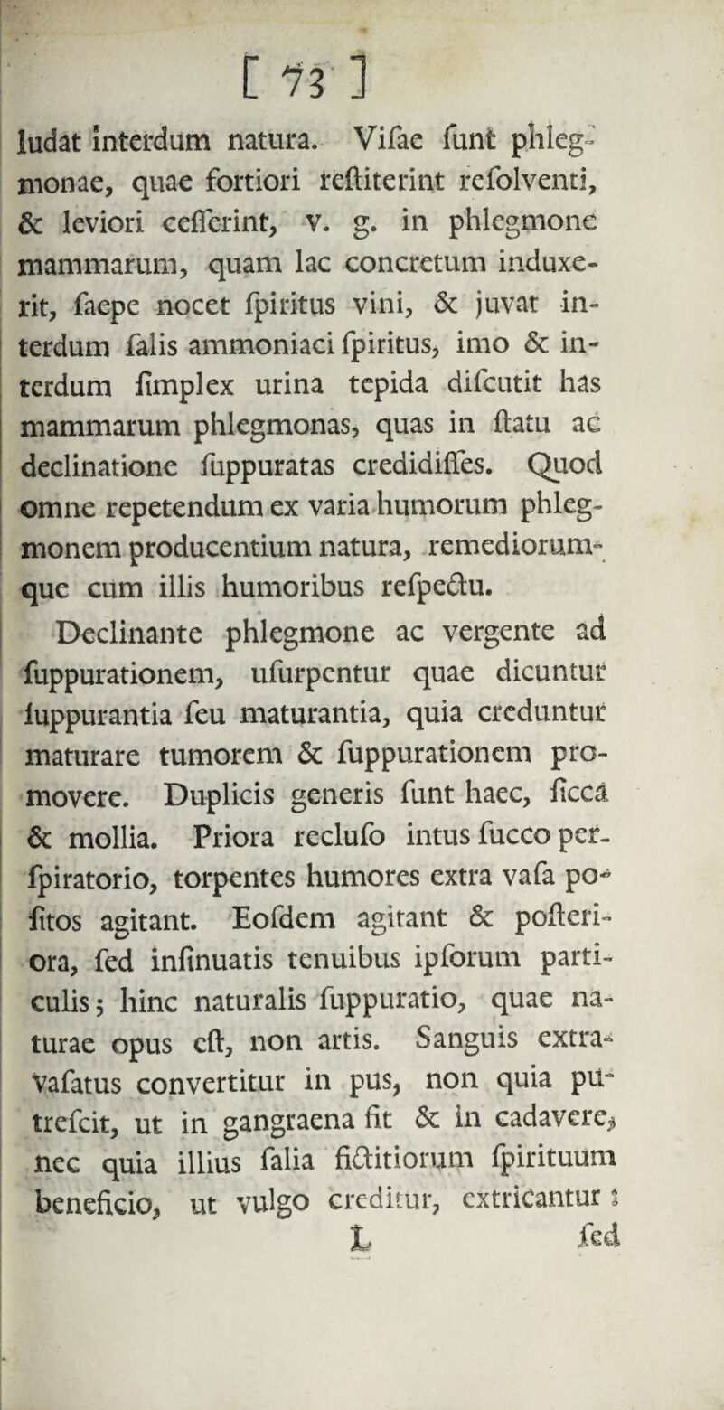 c m ludat interdum natura. Vifae funt plileg- monae, quae fortiori reftiterint refolventi, & leviori cefierint, v. g. in phlegmone mammarum, quam lac concretum induxe¬ rit, faepe nocet fpiritus vini, & juvat in¬ terdum falis ammoniaci fpiritus, imo & in¬ terdum fimplex urina tepida difeutit has mammarum phlegmonas, quas in ftatu ac declinatione fuppuratas credidiffes. Quod omne repetendum ex varia humorum phleg¬ monen! producentium natura, remediorum- que cum illis humoribus refpedu. Declinante phlegmone ac vergente ad fuppurationem, ufurpentur quae dicuntur luppurantia feu maturantia, quia creduntur maturare tumorem & fuppurationem pro¬ movere. Duplicis generis funt haec, ficca & mollia. Priora reclufo intus fucco per- fpiratorio, torpentes humores extra vafa po~ fitos agitant. Eofdem agitant & pofteri- ora, fed infinuatis tenuibus ipforum parti¬ culis 5 hinc naturalis fuppuratio, quae na¬ turae opus eft, non artis. Sanguis extra- Vafatus convertitur in pus, non quia pu° trefeit, ut in gangraena fit & in cadavere^ ncc quia illius falia finitiorum fpirituum beneficio, ut vulgo creditur, extricantur i L fed