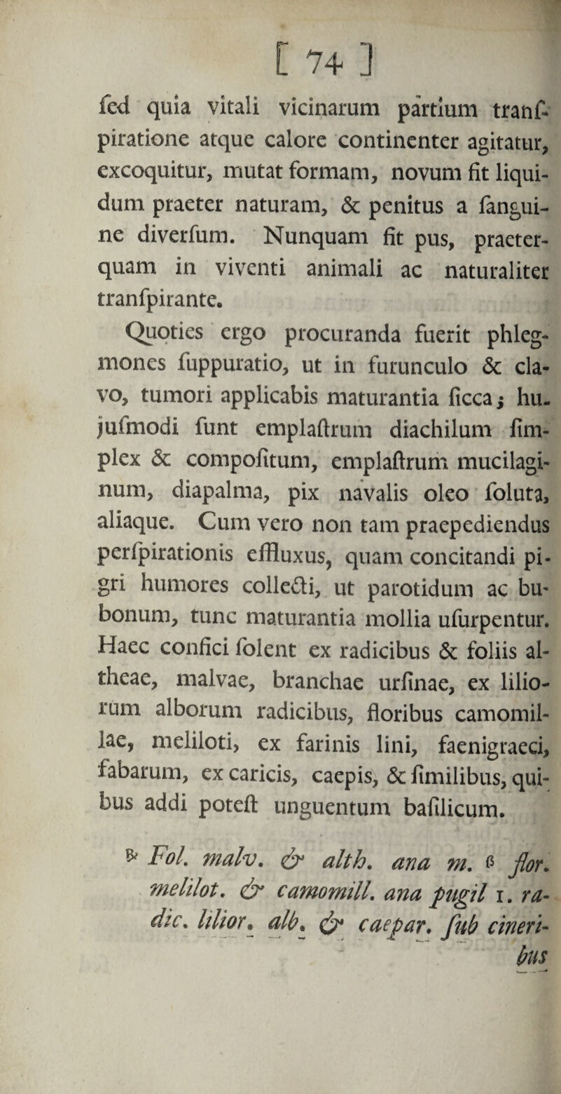 fed quia vitali vicinarum partium tranf- piratione atque calore continenter agitatur, excoquitur, mutat formam, novum fit liqui¬ dum praeter naturam, & penitus a fangui- ne diverfum. Nunquam fit pus, praeter¬ quam in viventi animali ac naturaliter tranfpirante. Quoties ergo procuranda fuerit phleg¬ mones fuppuratio, ut in furunculo & cla¬ vo, tumori applicabis maturantia ficca} hu- juimodi funt emplaftrum diachilum fim- plex & compofitum, emplaftrum mucilagi- num, diapalma, pix navalis oleo foluta, aliaque. Cum vero non tam praepediendus perfpirationis effluxus, quam concitandi pi¬ gri humores colle&i, ut parotidum ac bu* bonum, tunc maturantia mollia ufurpentur. Haec confici folent ex radicibus & foliis al- theae, malvae, branchae urfinae, ex lilio¬ rum alborum radicibus, floribus camomil- iae, meliloti, ex farinis lini, faenigraeci, labarum, ex caricis, caepis, & fimilibus, qui¬ bus addi poteft unguentum bafilicum. * F°l. tnalv. & alth. ana m. & flor, melilot. & camomill. ana pugil i. ra¬ die. Ulior• alb% caepar. fub cineri¬ bus