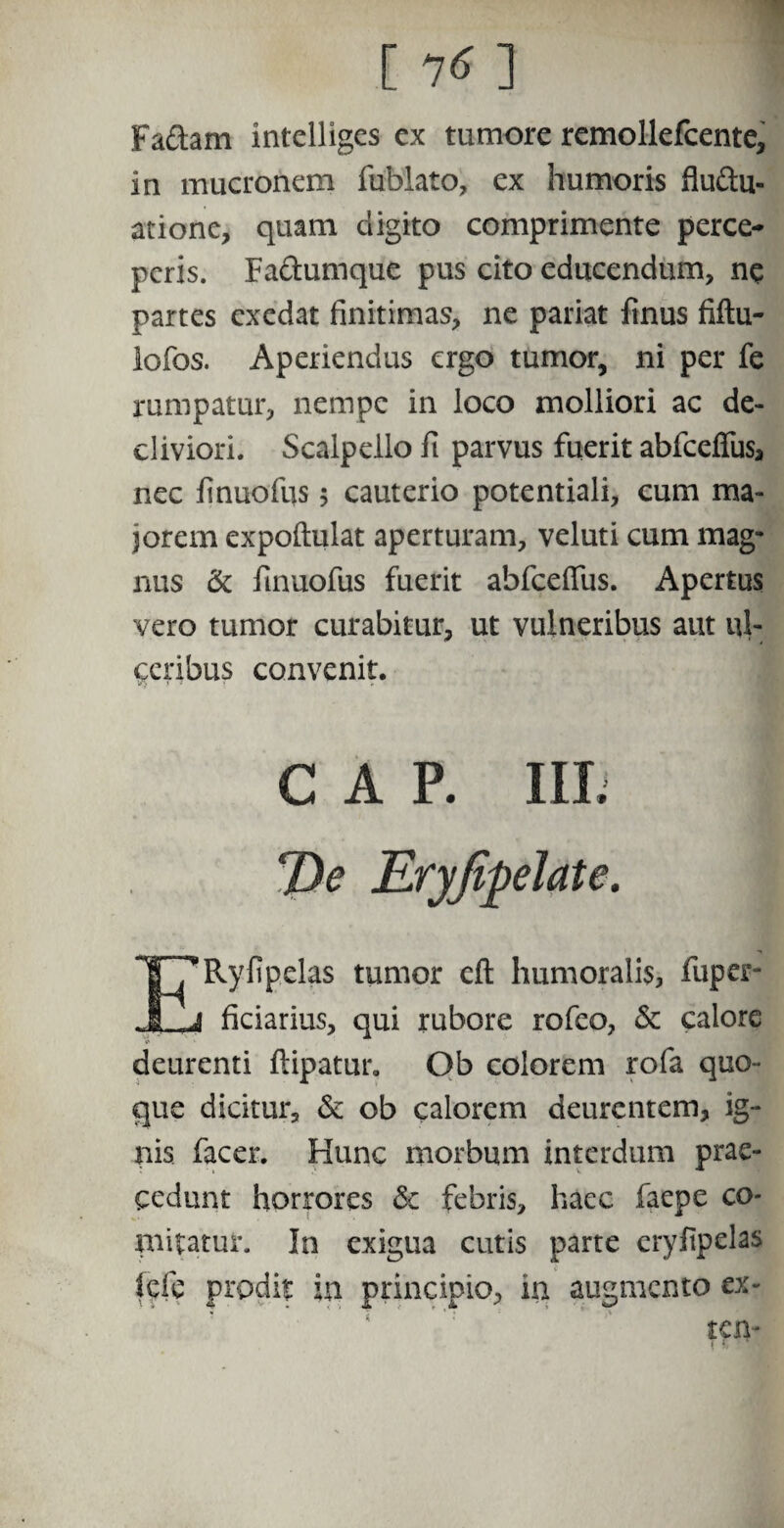 Faftam intelligcs ex tumore remollefcente, in mucronem fublato, ex humoris fluftu- atione, quam digito comprimente perce¬ peris. Fa&umque pus cito educendum, ne partes exedat finitimas, ne pariat finus fiftu- lofos. Aperiendus ergo tumor, ni per fe rumpatur, nempe in loco molliori ac de¬ cliviori. Scalpello ft parvus fuerit abfcelfus, nec finuofus 5 cauterio potentiali, cum ma¬ jorem expoftulat aperturam, veluti cum mag¬ nus & finuofus fuerit abfceifus. Apertus vero tumor curabitur, ut vulneribus aut ul¬ ceribus convenit. GAP. III. 'A- Eryfipehite. T^Ryfipelas tumor eft humoralis, fuper- JLJ ficiarius, qui rubore rofco, & calore deurenti ftipatur. Ob colorem rofa quo¬ que dicitur, & ob calorem deurentem, ig¬ nis facer. Hunc morbum interdum prae¬ cedunt horrores & febris, haec faepe co¬ mitatur. In exigua cutis parte eryfipelas Icfe prodit in principio, in augmento ex¬ tern