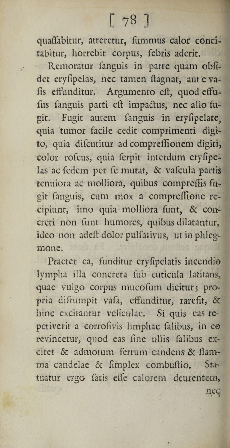 quaflabitur, atteretur, fummus calor conci¬ tabitur, horrebit corpus, febris aderit. Remoratur fanguis in parte quam obli¬ det cryfipelas, nec tamen ftagnat, aut e va- iis effunditur. Argumento eft, quod effu- fus fanguis parti eft impa&us, nec alio fu¬ git. Fugit autem fanguis in eryfipclate^ quia tumor facile cedit comprimenti digi¬ to, quia difeutitur ad compreflionem digiti, color rofeus, quia ferpit interdum eryfipe- las ac fedem per fe mutat, & vafcula partis tenuiora ac molliora, quibus compreftis fu¬ git fanguis, cum mox a compreflione re¬ cipiunt, imo quia molliora funt, & con¬ creti non funt humores, quibus dilatantur, ideo non adeft dolor pulfativus, ut in phleg¬ mone. Praeter ea, funditur cryfipelatis incendio lympha illa concreta fub cuticula latitans, quae vulgo corpus mucofum dicitur 5 pro¬ pria difrumpit vafa, effunditur, rarefit, & hinc excitantur veficulae. Si quis eas re¬ petiverit a corrofivis limphae falibus, in ea revincetur, quod eas fine ullis falibus ex¬ citet & admotum ferrum candens & flam¬ ma candelae & fimplex combuftio. Sta¬ tuatur ergo fatis effe calorem deurentem, nec