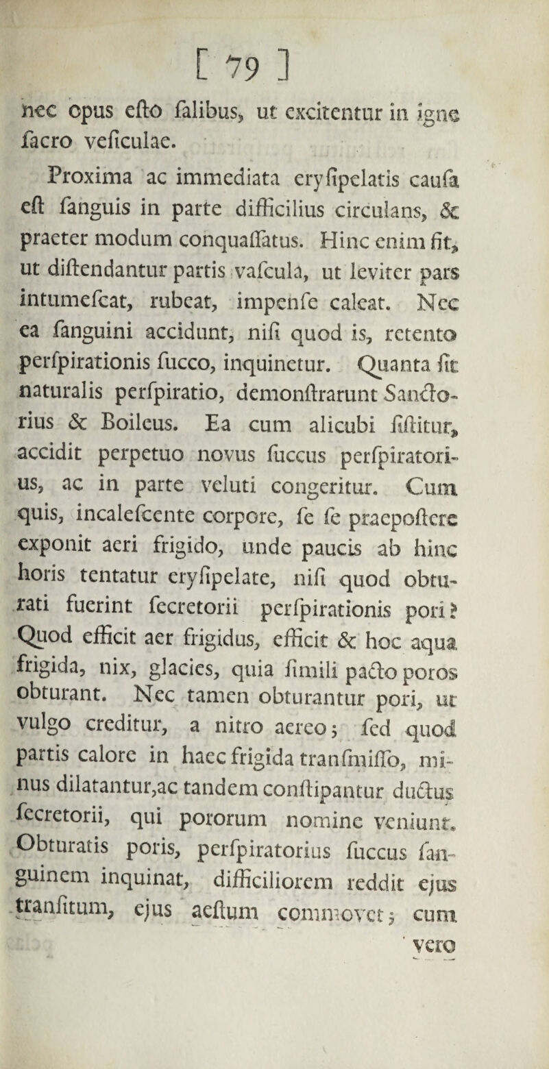 nec cpus efto falibus, ut excitentur in igne facro veficulae. Proxima ac immediata eryfipclatis caufa eft fanguis in parte difficilius circulans, praeter modum conquafiatus. Hinc enim fit, ut dillendantur partis vafcula, ut leviter pars intumefeat, rubeat, impenfe caleat. Nec ea fanguini accidunt, nili quod is, retento perfpirationis fucco, inquinetur. Quanta (ic naturalis perfpiratio, demonftrarunt Sancio- rius <Sc Boileus. Ea cum alicubi iiftitur, accidit perpetuo novus fuccus perfpiratori- us, ac in parte veluti congeritur. Cum quis, incalefcente corpore, fe fe praepoftere exponit aeri frigido, unde paucis ab hinc horis tentatur eryfipelate, nifi quod obtu¬ rati fuerint fecretorii perfpirationis pori* Quod efficit aer frigidus, efficit & hoc aqua, frigida, nix, glacies, quia fimili pafto poros obturant. Nec tamen obturantur pori, ut vulgo creditur, a nitro aereo 5 fed quod partis calore in haec frigida tranfmiffo, mi¬ nus dilatantur,ac tandem conftipantur duftus fecretorii, qui pororum nomine veniunt. Obturatis poris, perfpiratorius fuccus fan~ guinem inquinat, difficiliorem reddit ejus tranfitum, ejus aeftum commovet 5 cum ' vero