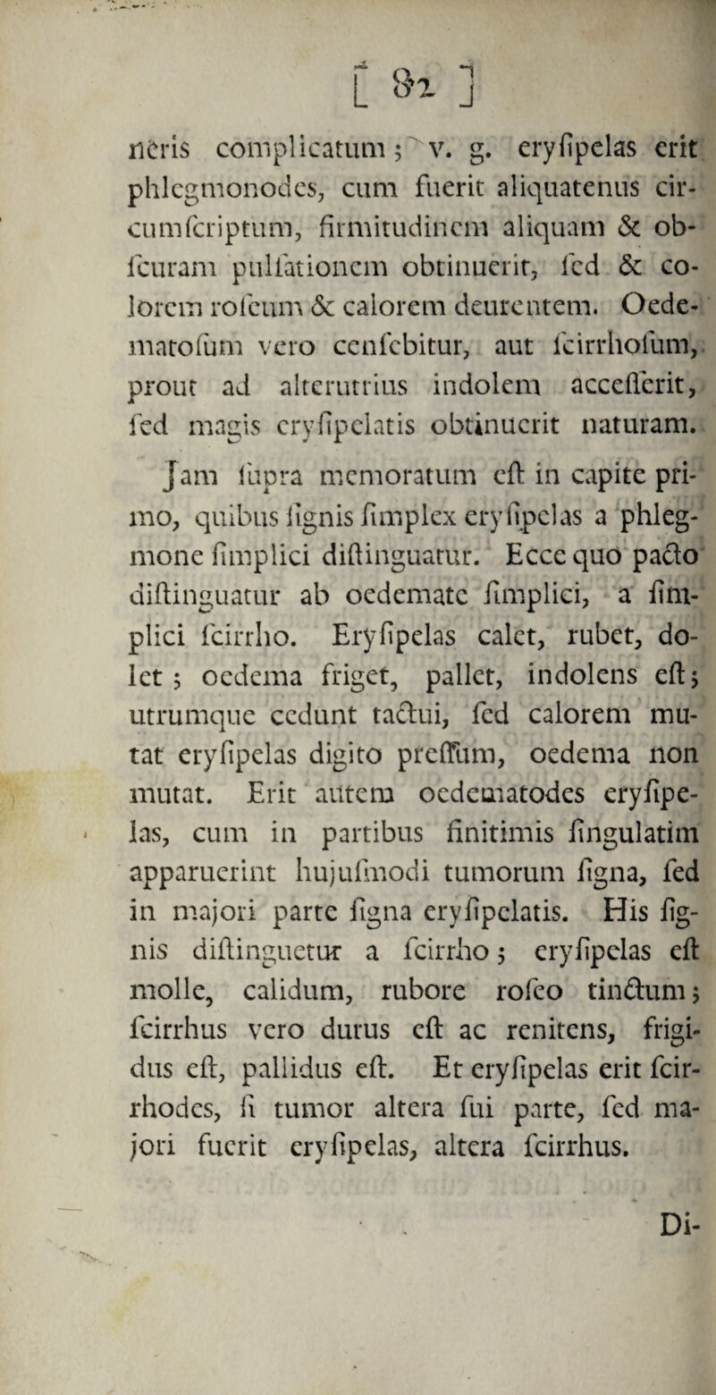 neris complicatum ; v. g. eryfipelas erit phlegmonodes, cum fuerit aliquatenus cir- cumfcriptum, firmitudinem aliquam & ob- fcuram pullationem obtinuerit, icd & co¬ lorem rofeum &c calorem deurentem. Oede- matofum vero cenfcbitur, aut fcirrhofum, prout ad alterutrius indolem acceflerit, fed magis cryfipelatis obtinuerit naturam. Jam 1'upra memoratum eft in capite pri¬ mo, quibus fignis fimplex eryfipelas a phleg¬ mone fimplici diftinguatur. Eccequo paclo diftinguatur ab oedemate fimplici, a fim¬ plici fcirrho. Eryfipelas calet, rubet, do¬ let ; oedema friget, pallet, indolens eft 5 utrumque cedunt taclui, fed calorem mu¬ tat eryfipelas digito preffum, oedema non mutat. Erit autem oedematodes eryfipe¬ las, cum in partibus finitimis fingulatim apparuerint hujufmodi tumorum figna, fed in majori parte figna eryfipclatis. His fig- nis diftinguetur a fcirrho, eryfipelas eft molle, calidum, rubore rofeo tinftum; fcirrhus vero durus eft ac renitens, frigi¬ dus eft, pallidus eft. Et eryfipelas erit fcir- rhodes, fi tumor altera fui parte, fed ma¬ jori fuerit eryfipelas, altera fcirrhus. Di-