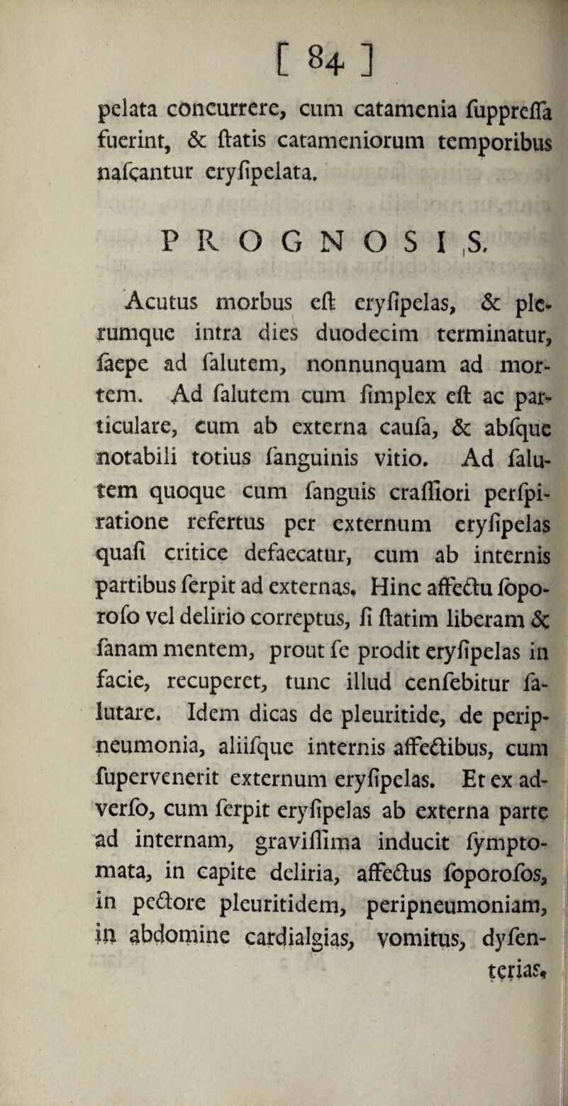 pelata concurrere, cum catamenia fupprefia fuerint, & flatis catameniorum temporibus nafcantur eryfipelata, PROGNOSI ,S. Acutus morbus eft eryfipelas, <3c ple¬ rumque intra dies duodecim terminatur, faepe ad falutem, nonnunquam ad mor¬ tem. Ad falutem cum fimplex eft ac par- ticulare, cum ab externa caufa, & abfquc notabili totius fanguinis vitio. Ad falu¬ tem quoque cum fanguis crafliori perfpi- ratione refertus per externum eryfipelas quafi critice defaecatur, cum ab internis partibus ferpit ad externas. Hinc affedu fopo- rofo vel delirio correptus, fi ftatim liberam <3c fanam mentem, prout fe prodit eryfipelas in facie, recuperet, tunc illud cenfebitur fa- lutare. Idem dicas de pleuritide, de perip- neumonia, aliifque internis affedibus, cum fupervenerit externum eryfipelas. Etexad- verfo, cum ferpit eryfipelas ab externa parte ad internam, graviflima inducit fympto- mata, in capite deliria, affedus foporofos, in pedore pleuritidem, peripneumoniam, ili abdomine cardialgias, vomitus, dyfen- terias.