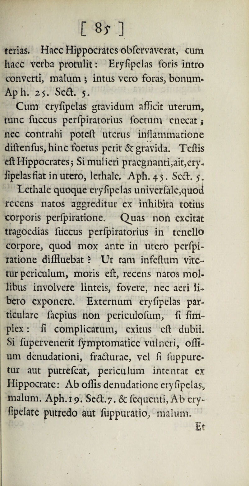 [ 8* ] terias. Hacc Hippocrates obfervaverat, cum haec verba protulit: Eryfipelas foris intro converti, malum ; intus vero foras, bonum» Aph. 25. Sed. 5. Cum eryfipelas gravidum afficit uterum, tunc fuccus perfpiratorius foetum enecat; nec contrahi poteft uterus inflammatione diftenfus, hinc foetus perit & gravida. Teftis eft Hippocrates; Si mulieri praegnanti,ait,ery- fipelas fiat in utero, lethale. Aph. 45. Sed. 5. Lethale quoque eryfipelas univerfale,quod recens natos aggreditur ex inhibita totius corporis perfpiratione. Quas non excitat tragoedias fuccus perfpiratorius in tenello corpore, quod mox ante in utero perfpi¬ ratione diffluebat ? Ut tam infeftum vite¬ tur periculum, moris efl:, recens natos mol¬ libus involvere linteis, fovere, nec aeri li¬ bero exponere. Externum eryfipelas par¬ ticulare faepius non periculofum, fi fim- plex: fi complicatum, exitus efl: dubii. Si fupcrvenerit fymptomatice vulneri, ofll- um denudationi, fradurae, vel fi fuppure- tur aut putrefcat, periculum intentat ex Hippocrate: Ab offis denudatione eryfipelas* malum. Aph. 19. Sed.7. & fequenti, Ab ery- fipelate putredo aut fuppuratio, malum. 9 Et !