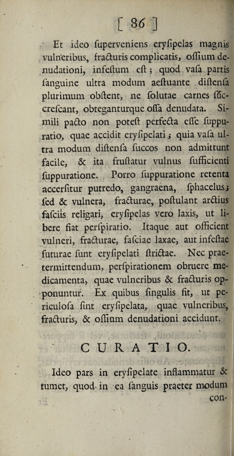 [ 36 ] • Et ideo fuperveniens eryfipelas magnis vulneribus, fraduris complicatis., offium de¬ nudationi, infeftum eft 5 quod vafa partis fansmine ultra modum aeftuante diftenfa plurimum obftent, ne folutae carnes f(5c- crefeant, obteganturque offa denudata. Si¬ mili pado non poteft perfeda effe fuppu- ratio, quae accidit eryjfipelati j quia vafa ul¬ tra modum diftenfa fuccos non admittunt facile, 6c ita fruftatur vulnus fufficienti fuppuratione. Porro fuppuratione retenta accerfttur putredo, gangraena, fphacelus; fed & vulnera, fradurae, poftulant ardius fafeiis religari, eryfipelas vero laxis, ut li¬ bere fiat perfpiratio. Itaque aut officient vulneri, fradurae, fafeiae laxae, aut infeftae futurae funt eryfipelati ftridae. Nec prae¬ termittendum, perfpirationem obruere me¬ dicamenta, quae vulneribus & fraduris op¬ ponuntur. Ex quibus fingulis fit, ut pe- riculofa fint eryfipclata, quae vulneribus, fraduris, & offium denudationi accidunt. CURATIO. Ideo pars in eryfipelate inflammatur & tumet, quod- in ea fanguis praeter modum con-