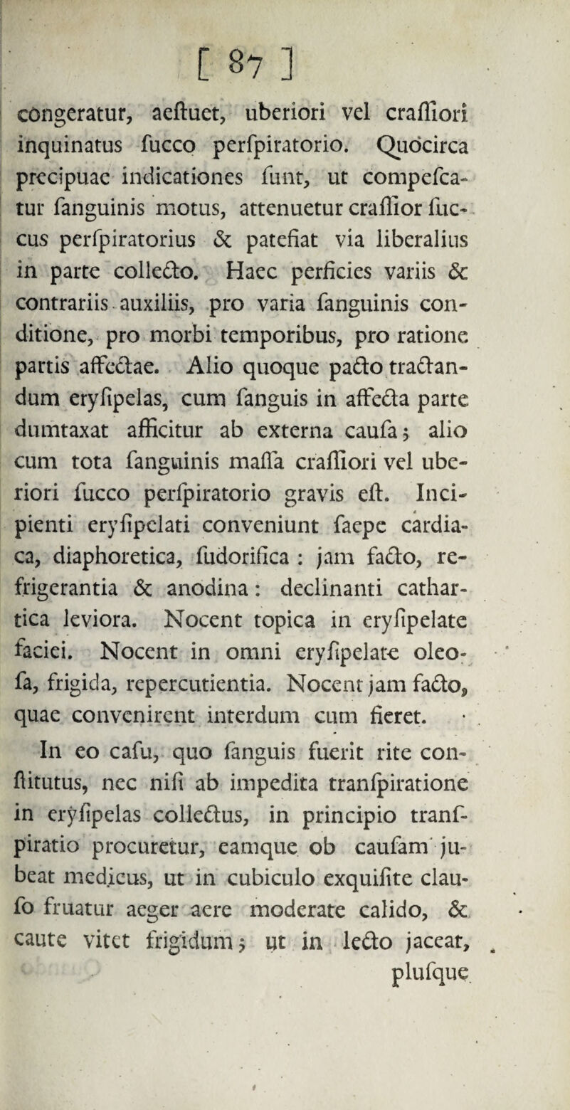 congeratur, aeftuet, uberiori vel crafliori inquinatus fucco perfpiratorio. Quocirca precipuac indicationes funt, ut compefca- tur fanguinis motus, attenuetur craffior fuc- cus peripiratorius & patefiat via liberalius in parte colle&o. Haec perficies variis & contrariis auxiliis, pro varia fanguinis con¬ ditione, pro morbi temporibus, pro ratione partis affectae. Alio quoque pado tradan- dum eryfipelas, cum fanguis in affeda parte dumtaxat afficitur ab externa caufa* alio cum tota fanguinis mafla crafliori vel ube¬ riori fucco perfpiratorio gravis eft. Inci¬ pienti ery fipclati conveniunt faepe cardia¬ ca, diaphoretica, fudorifica : jam fado, re¬ frigerantia & anodina: declinanti cathar- tica leviora. Nocent topica in eryfipelate faciei. Nocent in omni eryfipelate oleo- fa, frigida, repercutienda. Nocent jam fado, quae convenirent interdum cum fieret. In eo cafu, quo fanguis fuerit rite con- ftitutus, nec nifi ab impedita tranfpiratione in eryfipelas colledus, in principio tranf- piratio procuretur, eamque ob caufam ju¬ beat medicus, ut in cubiculo exquifite clau- fo fruatur aeger aere moderate calido, & caute vitet frigidum 5 ut in ledo jaceat, plufque