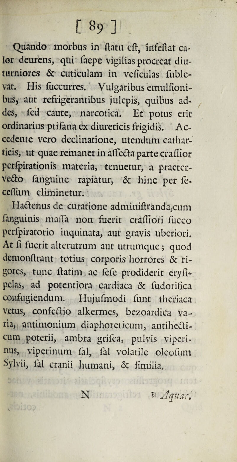 Quando morbus in ftatu eft, infeftat ca¬ lor deurens, qui faepe vigilias procreat diu¬ turniores & cuticulam in veficulas fuble- vat. His fuccurres. Vulgaribus emulfioni- bus, aut refrigerantibus julepis, quibus ad¬ des, fed caute, narcotica. Et potus erit ordinarius ptifana ex diureticis frigidis. Ac¬ cedente vero declinatione, utendum cathar- ticis, ut quae remanet in affe&a parte craffior perfpirationis materia, tenuetur, a praeter- vedo fanguine rapiatur, & hinc per fe- ceffum eliminetur. ' Haftenus de curatione adminiftranda,cum fanguinis mafla non fuerit craffiori fucco perfpiratorio inquinata, aut gravis uberiori. At fi fuerit alterutrum aut utrumque 5 quod demonftrant totius corporis horrores 3c ri¬ gores, tunc ftatim ac fefe prodiderit eryfi* pelas, ad potentiora cardiaca & fudorifica confugiendum. Hujufmodi funt theriaca vetus, confe&io alkermcs, bezoardica va~ ria, antimonium diaphoreticum, antiheli¬ cum poterii, ambra grifea, pulvis viperi¬ nus, viperinum fal, fal volatile oleofum Sylvii, fal cranii humani, & iimilia. N & Jqtur,