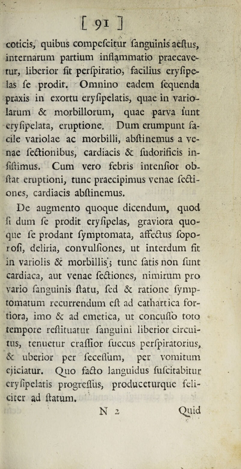 coticis, quibus compefcitur fanguinis aeftus, internarum partium inflammatio praecave¬ tur, liberior fit perfpiratio, facilius eryfipe- las fe prodit. Omnino eadem fequenda praxis in exortu erylipelatis, quae in vario- larum & morbillorum, quae parva lunt eryfipelata, eruptione. Dum erumpunt fa¬ cile variolae ac morbilli, abftinemus a ve¬ nae fettionibus, cardiacis & fudorificis in- fiftimus. Cum vero febris intenlior ob- flat eruptioni, tunc praecipimus venae fefti- ones, cardiacis abftinemus. De augmento quoque dicendum, quod ii dum fe prodit erylipelas, graviora quo¬ que fe prodant fymptomata, affe&us fopo- rofi, deliria, convulfiones, ut interdum fit in variolis & morbillis'5 tunc fatis non fune « cardiaca, aut venae fe&ioncs, nimirum pro vario fanguinis ftatu, fed & ratione fymp- tomatum recurrendum eft ad cathartica for¬ tiora, imo <5c ad emetica, ut concuflo toto ? < tempore reftituatur fanguini liberior circui¬ tus, tenuetur craffior fuccus perfpiratorius, & uberior per feceflum, per vomitum ejiciatur. Quo fa&o languidus fufeitabitur cryfipelatis progreflus, produceturque feli¬ citer ad ftatum. N 2 Quid