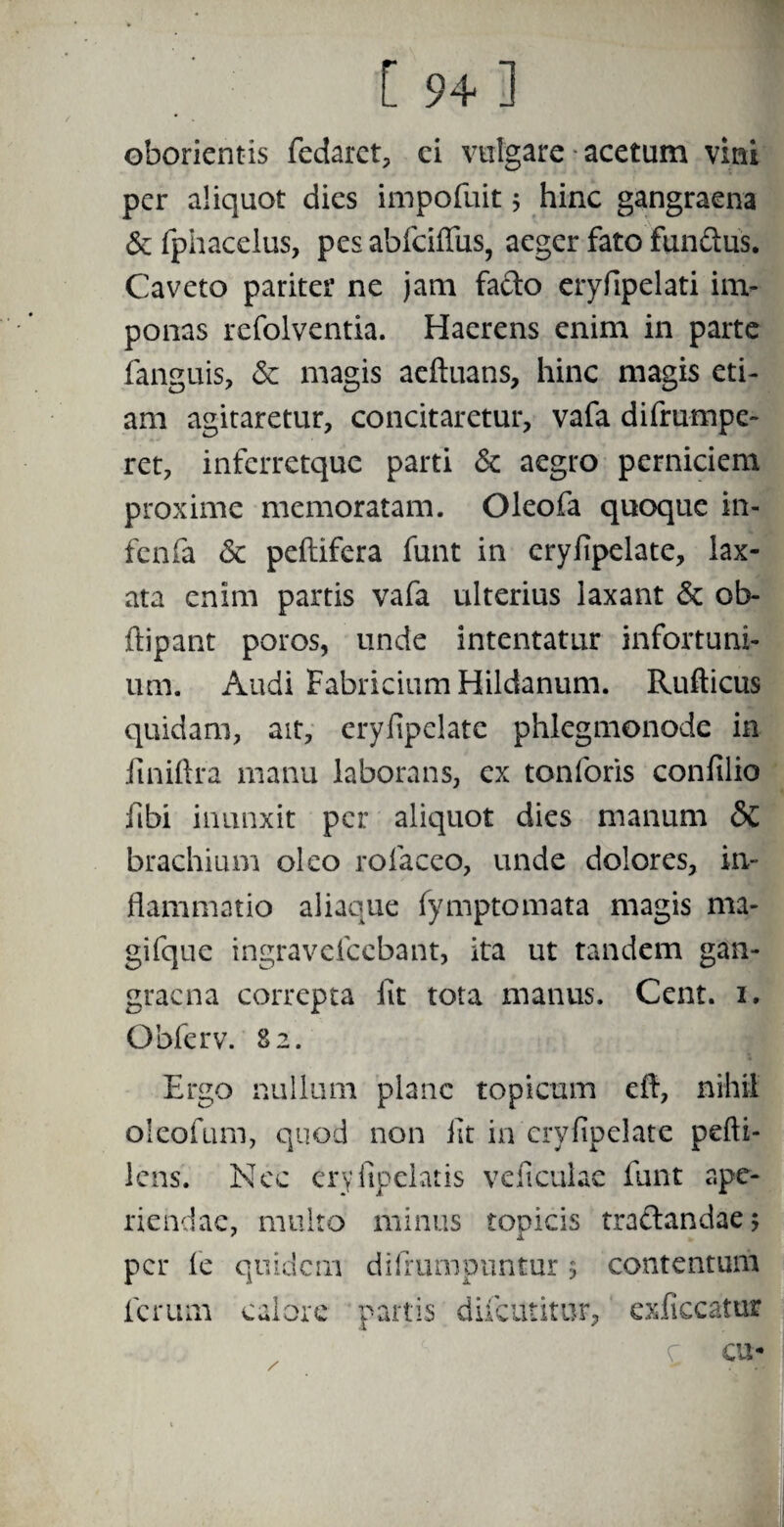 oborientis fedaret, ci vulgare acetum vini per aliquot dies impofuit 5 hinc gangraena & fphacelus, pes abfciffus, aeger fato fundus. Caveto pariter ne jam fado eryfipelati im¬ ponas refolventia. Haerens enim in parte fanguis, <$c magis aeftuans, hinc magis eti¬ am agitaretur, concitaretur, vafa difrumpe- ret, infcrretquc parti & aegro perniciem proxime memoratam. Oleofa quoque in- fenfa & peftifera funt in eryfipelate, lax¬ ata enim partis vafa ulterius laxant & ol> ftipant poros, unde intentatur infortuni¬ um. Audi Fabricium Hildanum. Rufticus quidam, ait, eryfipelate phlegmonode in fmiftra manu laborans, ex tonforis confilio fibi inunxit per aliquot dies manum & brachium oleo rofaceo, unde dolores, in¬ flammatio aliaque fymptomata magis ma¬ gi (que ingravefcebant, ita ut tandem gan¬ graena correpta iit tota manus. Cent. 1. Obferv. 82. Ergo nullum plane topicum cfl, nihil oleofum, quod non iit in eryfipelate pefti- lens. Nec eryiipelatis ve ficulae funt ape¬ riendae, multo minus topicis tradandaej per fe quidem difrumpuntur 5 contentum ferum calore partis diicutitur, exficcatur