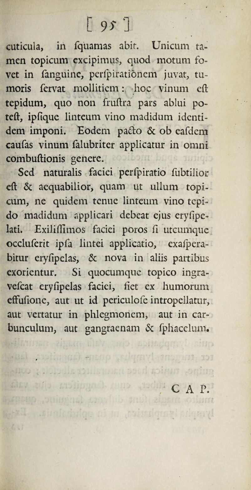 [ 9T’] cuticula, in fquamas abit. Unicum ta¬ men topicum excipimus, quod motum fo¬ vet in fanguine, perlpirationem juvat, tu¬ moris fervat mollitiem: hoc vinum eft tepidum, quo non fruftra pars ablui po- teft, ipfique linteum vino madidum identi¬ dem imponi. Eodem pafto & ob eafdem caufas vinum falubriter applicatur in omni combuftionis genere. Sed naturalis faciei perfpiratio fubtiiior eft & aequabilior, quam ut ullum topi- cum, ne quidem tenue linteum vino tepi¬ do madidum applicari debeat ejus eryfipe- lati. Exiliftimos faciei poros fi utcumque occluferit ipfa lintei applicatio, exafpera- bitur eryfipelas, & nova in aliis partibus exorientur. Si quocumque topico ingra- vefcat eryfipelas faciei, fiet ex humorum effufione, aut ut id periculofe intropellatur, aut vertatur in phlegmonem, aut in car¬ bunculum, aut gangraenam & fphacelum* GAP.