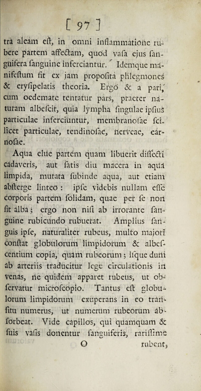 tra aleam efi, in omni inflammatione ruU bere partem affeftam, quod vafa ejus fan- guifera fanguine inferciantur. ‘ Idemque ma¬ ni feflum fit cx jam propofita phlegmones & eryfipelatis theoria. Ergo & a pari/ cum oedemate tentatur pars, praeter na¬ turam albefeit, quia lympha fingulae ipfiuS particulae infcrciuntui*, membranofae fci- licet particulae, tendinofae, ilervcae, ear- nofae. Aqtia clile partem quam libuerit difie&i cadaveris, aut fatis diu macera in aqita limpida, mutata fubinde aqua, aut etiam abfterge linteo : ipfe videbis nullam e(Td corporis partem folidam, quae per fe non fit alba; ergo non nifi ab irrorante fan¬ guine rubicundo rubuerat. Amplius fari- guis ipfe, naturaliter rubeus, multo majori confiat globulorum limpidorum & albef- centium copia, quam rubeorum 5 iique durii ab arteriis traducitur lege circulationis iil Venas, rie quidem apparet rubeus, ut ob- fervatur microfcopio. Tantus cfi globu¬ lorum limpidorum exuperans in eo tram fitu numerus, ut numerum rubeorum ab- forbeat. Vide capillos, qui qilamquam &z fuis vafis donentur fansuiferis, rariffimS O rubenti