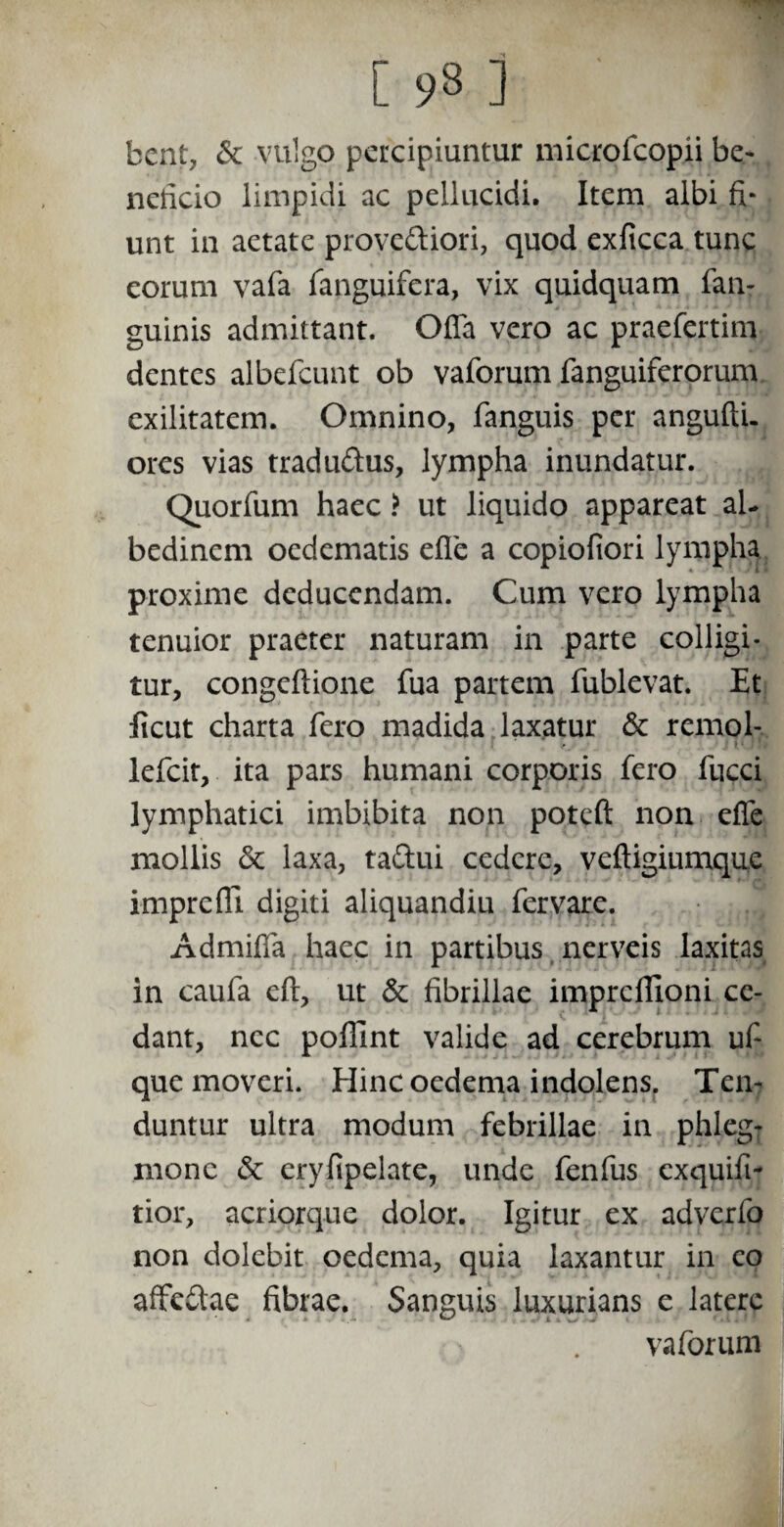 bent, &: vulgo percipiuntur microfcopii be- nelicio limpidi ac pellucidi. Item albi fi* unt in aetate prove&iori, quod exficca tunc eorum vafa fanguifcra, vix quidquam fan- guinis admittant. Offa vero ac praefertim dentes albefcunt ob vaforum fanguiferorum exilitatem. Omnino, fanguis per angufti. ores vias tradu&us, lympha inundatur. Quorfum haec ? ut liquido appareat al- bedinem oedematis effc a copiofiori lympha proxime deducendam. Cum vero lympha tenuior praeter naturam in parte colligi¬ tur, congeftione fua partem fublevat. Et licut charta fero madida laxatur & remol- lefcit, ita pars humani corporis fero fucci lymphatici imbibita non potefi: non effe mollis & laxa, ta&ui cedere, veftigiumque imprefll digiti aliquandiu fervare. Admiffa haec in partibus nerveis laxitas in caufa eft, ut & fibrillae imprcflioni ce¬ dant, nec poffint valide ad cerebrum uf- que moveri. Eline oedema i ndolens. Ten¬ duntur ultra modum febrillae in phleg¬ mone & eryfipelate, unde fenfus exquiit- tior, acriorque dolor. Igitur ex adverfo non dolebit oedema, quia laxantur in eo affedae fibrae. Sanguis luxurians e latere vaforum