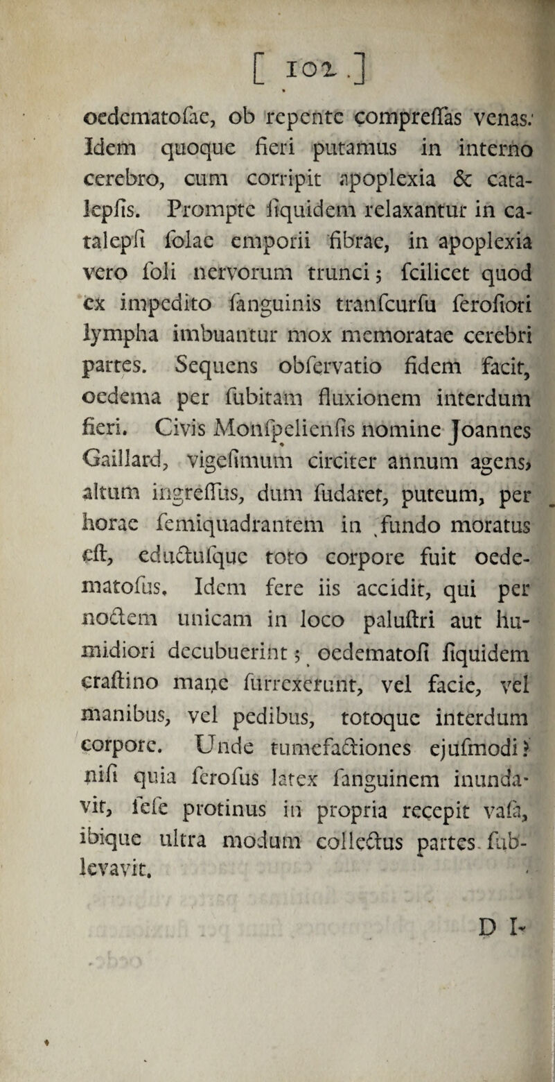 C IO!.] oedematofac, ob repente compreffas venas: Idem quoque fieri putamus in interno cerebro, cum corripit apoplexia <$c cata- lepfis. Prompte itquidem relaxantur in ca- talepfi Iolae emporii fibrae, in apoplexia vero foli nervorum trunci 5 fcilicet quod cx impedito (anguinis tranfcurfu ferofiori lympha imbuantur mox memoratae cerebri partes. Sequens obfervatio fidem facit, oedema per fubitam fluxionem interdum fieri. Civis Monfpelienfis nomine Joannes Gaillard, vigefimum circiter annum agens? altum ingreflus, dum fudaret, puteum, per horae femiquadrantem in fundo moratus cft, edudufque toto corpore fuit oede- matoflis. Idem fere iis accidit, qui per nodem unicam in loco paluftri aut llu- midiori decubuerint 5 oedematofi liquidem craftino mane furrexerunt, vel facie, vel manibus, vel pedibus, totoque interdum corpore. Unde tumefadiones ejufmodi? nifii quia ferofus latex fanguinem inunda¬ vit, iefe protinus in propria recepit vafa, ibique ultra modum colledus partes fiib- levavit. ♦ D I-