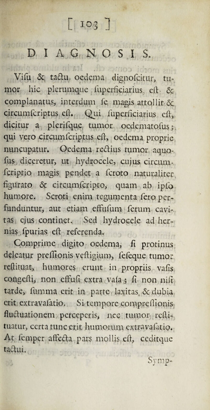 DIAGNOSIS. Vifu &. tadu oedema dignofcitiir, tu- mor hic plerumque fuperficiarius eft Se complanatus, interdum fe magis attollit <5c ^ • circumfcriptus eft. Qui fuperficiarius eft, dicitur a plerifque tumor oedematofus; qui vero circumfcriptus eft, oedema proprie nuncupatur. Oedema redius tumor aquo- fus diceretur, ut hydrocele, cujus circum - feriptio magis pendet a feroto naturaliter figurato Se circumfcripto, quam ab ipfo humore. Scroti enim tegumenta fero per¬ funduntur, aut etiam effufum ferum cavi¬ tas ejus continet. Sed hydrocele ad her¬ nias fpurias eft referenda. Comprime digito oedema, fi protinus deleatur preflionis vcftigium, fefeque tumor reftituat, humores erunt in propriis vafis congcfti, non effuft extra vala 5 fi non nifi tarde, lumina erit in parte laxitas Se dubia erit extravafatio. Si tempore comprefiionis fluduationem perceperis, ncc tumor refti- tuatur, certa tunc erit humorum extravafatio. At fernper affeda pars mollis eft, ced-itque taciui. Svmp- * x