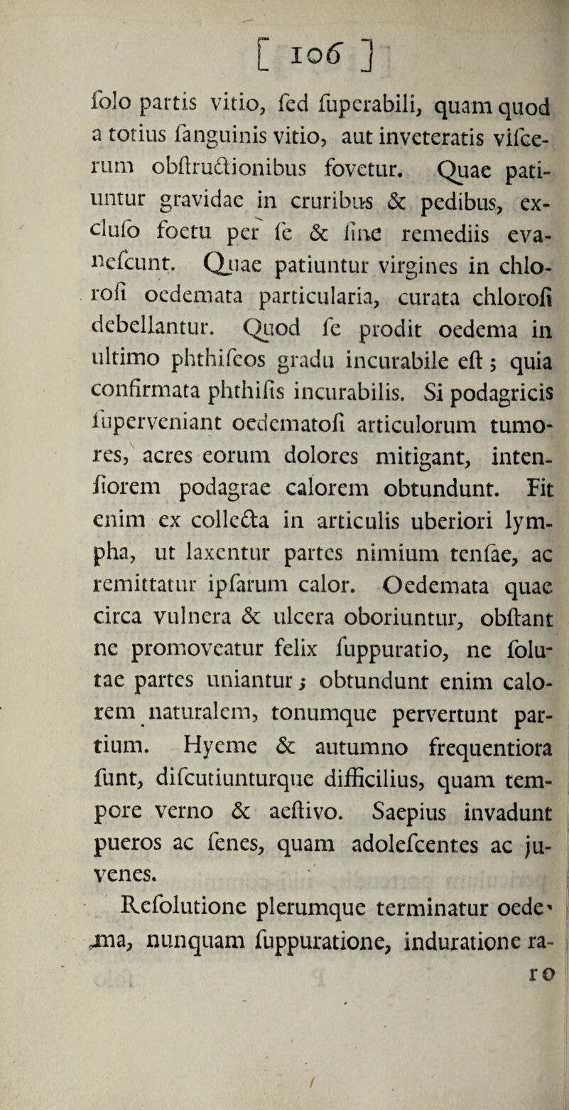 folo partis vitio, fed fupcrabili, quam qiiod a totius fanguinis vitio, aut inveteratis vifce- rum obftrudlionibus fovetur. Quae pati¬ untur gravidae in cruribus & pedibus, ex¬ ci ufo foetu per fe 6c line remediis eva- nefcunt. Quae patiuntur virgines in chlo- rofi oedemata particularia, curata chlorofi debellantur. Quod fe prodit oedema in ultimo phthifeos gradu incurabile eft 5 quia confirmata phthifis incurabilis. Si podagricis iuperveniant oedematofi articulorum tumo¬ res, acres eorum dolores mitigant, inten- fiorem podagrae calorem obtundunt. Fit enim ex collefta in articulis uberiori lym¬ pha, ut laxentur partes nimium tenfae, ac remittatur ipfarum calor. Oedemata quae circa vulnera & ulcera oboriuntur, obftant ne promoveatur felix fuppuratio, ne folu- tae partes uniantur 5 obtundunt enim calo¬ rem naturalem, tonumque pervertunt par¬ tium. Hyeme <Sc autumno frequentiora funt, difcutiunturque difficilius, quam tem¬ pore verno 5c aeftivo. Saepius invadunt pueros ac fenes, quam adolefcentes ac ju¬ venes. Refolutione plerumque terminatur oede* jna, nunquam fuppuratione, induratione ra-