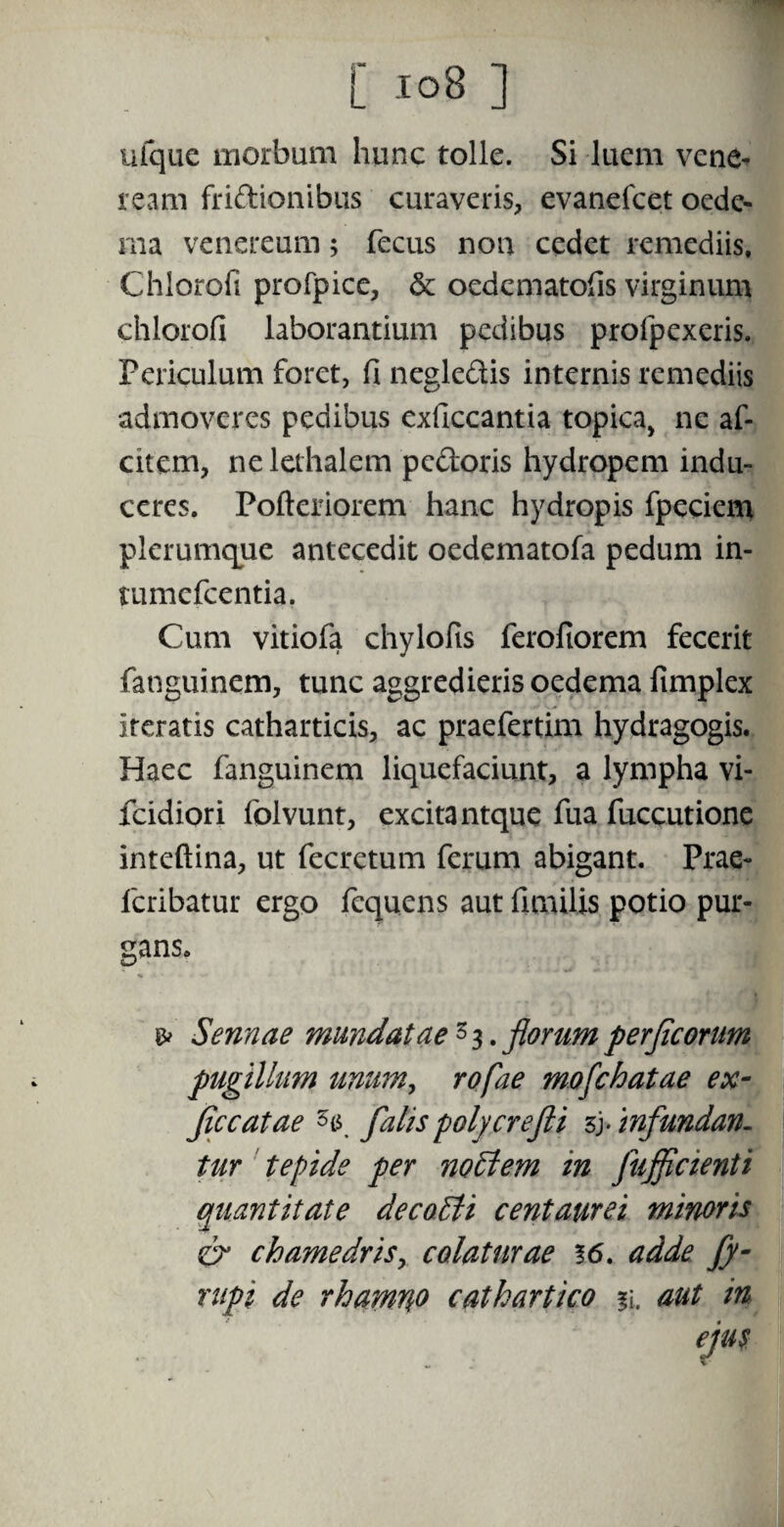 ufque morbum hunc tolle. Si luem Vene¬ ream fridionibus curaveris, evanefcet oede- ma venereum; fecus non cedet remediis, Chlorofi profpice, & oedematofis virginum chlorofi laborantium pedibus profpexeris. Periculum foret, fi negledis internis remediis admoveres pedibus exficcantia topica, ne af- citem, nelethalem pedoris hydropem indu¬ ceres. Pofteriorem hanc hydropis fpeciem plerumque antecedit oedematofa pedum in- tumefeentia. Cum vitiofa chylofis ferofiorem fecerit fanguinem, tunc aggredieris oedema fimplex iteratis catharticis, ac praefertim hydragogis. Haec fanguinem liquefaciunt, a lympha vi- fcidiori folvunt, excita ntque fua fuccutione inteftina, ut fecretum ferum abigant. Prae- feribatur ergo fequens aut fimilis potio pur¬ gans. & Sennae mundatae 3 3. florum perfleonm pugillum unum, rofae mofchatae ex- fle catae falis polycrefti infundan¬ tur tepide per noEtem in fujflcienti quantitate decoEti centaurei minoris & chamedris, colaturae %6. adde fy- rupi de rhamno cathartico aut in