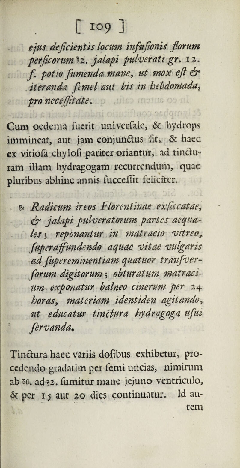 ejus deficientis locum infufionis florum perficomm ?2. jalapi pulver at i gr. 12. f potio fiumenda mane, ut mox eft & iteranda [cmel aut bis in hebdomada, pro necefiitate. Cum oedema fuerit univerfale, & hydrops immineat, aut jam conjun&us lit, & haec ex vitiofa chylofi pariter oriantur, ad tinclu- ram illam hydragogam recurrendum, quae pluribus abhinc annis fucceflit feliciter. & Radicum ireos Florentinae exficcatae, <& jalapi pulveratorum partes aequa¬ les 5 reponantur in matracio vitreo, fup er affundendo aquae vitae vulgans ad fupereminentiam quatuor tranfver- forum digitorum 5 obturatum matraci- um exponatur balneo cinerum per 24 horas, materiam identiden agitando, ut educatur tinffura hydragoga ufui fervanda. Tinftura haec variis dofibus exhibetur, pro¬ cedendo gradatim per femi uncias, nimirum ab se, ad 52. fumitur mane jejuno ventriculo, 6c per 15 aut 20 dies continuatur. Id au¬ tem