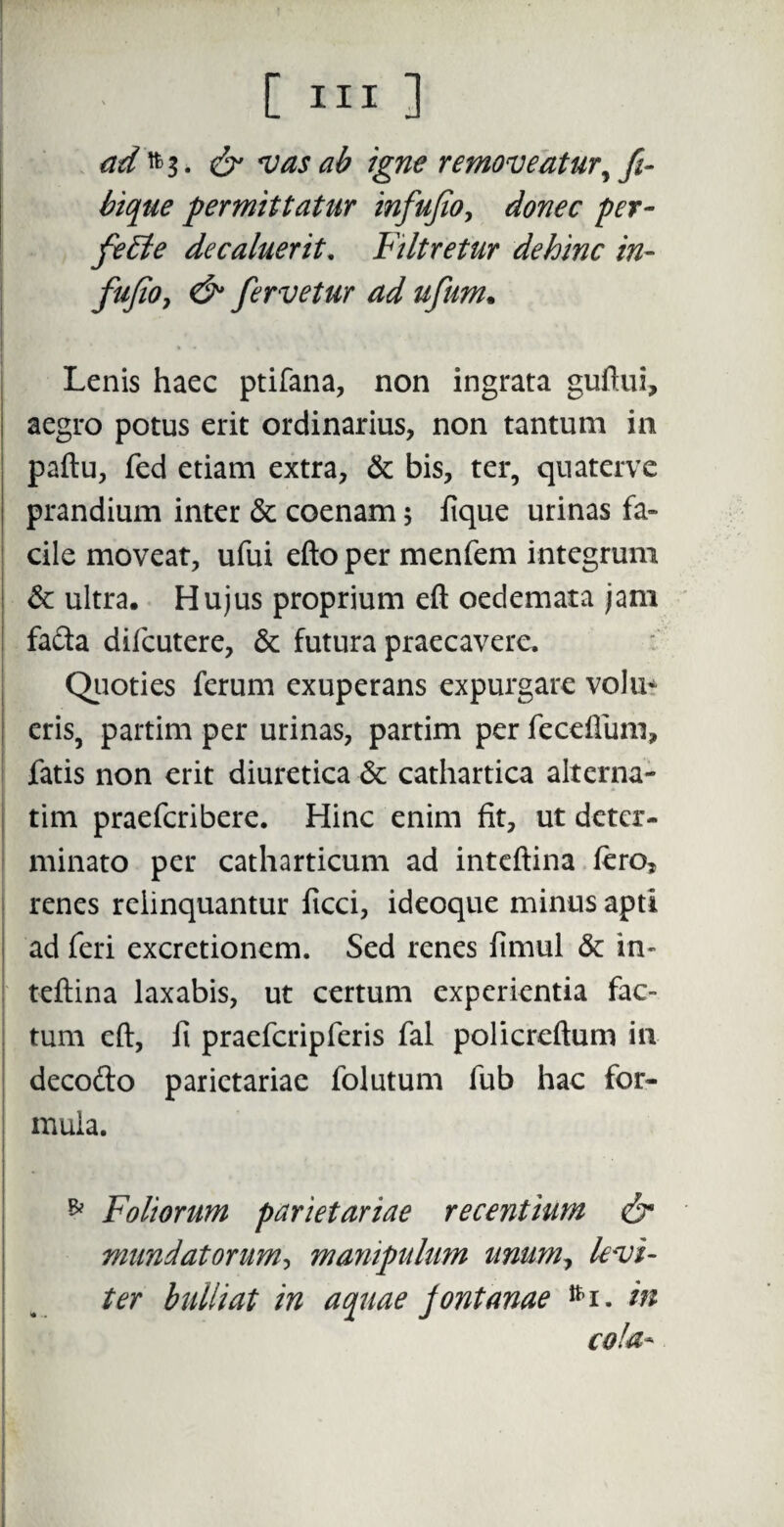& vas ab igne removeatur, fi- bique permittatur infufio, donec per- feEle de caluerit, Filtretur dehinc in¬ fufio > & fervetur ad ufum. Lenis haec ptifana, non ingrata guftui, aegro potus erit ordinarius, non tantum in paftu, fed etiam extra, & bis, ter, quaterve prandium inter & coenam; fique urinas fa» cile moveat, ufui efto per menfem integrum & ultra. Hujus proprium eft oedemata jam facta difcutere, & futura praecavere. Quoties ferum exuperans expurgare vohx* eris, partim per urinas, partim per fecefiimi, fatis non erit diuretica 6c cathartica alterna- tim praefcribere. Hinc enim fit, ut deter¬ minato per catharticum ad inteftina fero, renes relinquantur ficci, ideoque minus apti ! ad feri excretionem. Sed renes fimul & in¬ teftina laxabis, ut certum experientia fac¬ tum eft, fi praefcripferis fal policreftum in decofto parietariae folutum fub hac for¬ mula. * Foliorum parietariae recentium & mundatorum, manipulum unum, levi¬ ter bulliat in aquae fontanae tti. in cola-