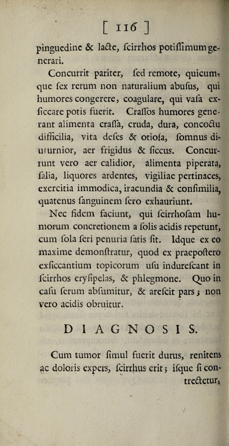 [II*] pinguedine & la&e, fcirrhos potiffimum ge¬ nerari. Concurrit pariter, fed remote, quicumT que fex rerum non naturalium abufus, qui humores congerere, coagulare, qui vala ex- ficcare potis fuerit. CrafTos humores gene¬ rant alimenta crafla, cruda, dura, concodu difficilia, vita defes & otiola, fomnus di¬ uturnior, aer frigidus & ficcus. Concur¬ runt vero aer calidior, alimenta piperata, falia, liquores ardentes, vigiliae pertinaces, exercitia immodica, iracundia & confimilia, quatenus fanguinem fero exhauriunt. Nec fidem faciunt, qui fcirrhofam hu¬ morum concretionem a folis acidis repetunt, cum fola feri penuria fatis fit. ldque ex eo maxime demonftratur, quod ex praepoftero exficcantium topicorum ufu indurefeant in ▲ fcirrhos eryfipelas, & phlegmone. Quo in cafu ferum abfumitur, & arefeit pars s non vero acidis obruitur. V . - • X < , . D 1 A G N O S I S. Cum tumor fimul fuerit durus, renitens ac doloris expers, fcirrhus erit; ifquc ft con¬ tremetur,