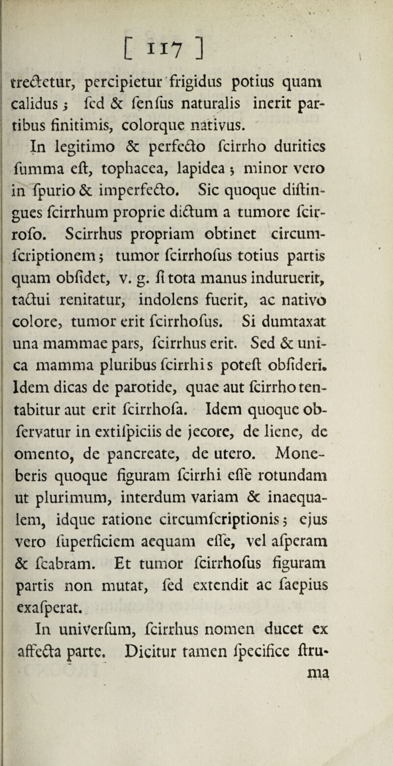 tre&etur, percipietur frigidus potius quam calidus; fed & fenfus naturalis inerit par- / tibus finitimis, colorque nativus. In legitimo & perfe&o fcirrho durities fumma eft, tophacea, lapidea * minor vero in fpurio & imperfe&o. Sic quoque diftin- gues fcirrhum proprie di&um a tumore fcir- rofo. Scirrhus propriam obtinet circum- feriptionem; tumor fcirrhofus totius partis quam oblidet, v. g. fi tota manus induruerit, ta&ui renitatur, indolens fuerit, ac nativo colore, tumor erit fcirrhofus. Si dumtaxat una mammae pars, fcirrhus erit. Sed & uni¬ ca mamma pluribus fcirrhis poteft obfideri. Idem dicas de parotide, quae aut fcirrho ten- tabitur aut erit fcirrhofa. Idem quoque ob- fervatur in extilpiciis de jecore, de liene, dc omento, de pancreate, de utero. Mone¬ beris quoque figuram fcirrhi efie rotundam ut plurimum, interdum variam & inaequa¬ lem, idque ratione circumfcriptionis 5 ejus vero fuperficiem aequam efie, vel afperam & fcabram. Et tumor fcirrhofus figuram partis non mutat, (ed extendit ac faepius exafperat. In univerfum, fcirrhus nomen ducet ex affefta parte. Dicitur tamen ipecifice ftru* ma