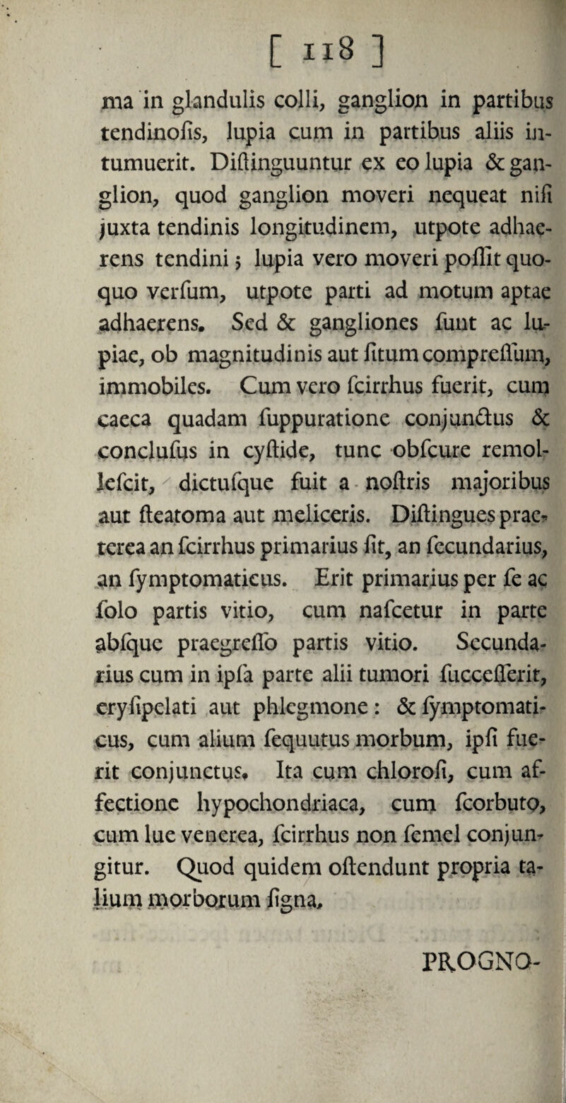 ma in glandulis colli, ganglion in partibus tendinoiis, lupia cum in partibus aliis in¬ tumuerit. Diftinguuntur ex eo lupia & gan¬ glion, quod ganglion moveri nequeat nifi juxta tendinis longitudinem, utpote adhae¬ rens tendini $ lupia vero moveri pofllt quo¬ quo verfum, utpote parti ad motum aptae adhaerens. Sed & gangliones funt ac lu- piae, ob magnitudinis aut fitum compreffum, immobiles. Cum vero fcirrhus fuerit, cum caeca quadam fuppuratione conjundus & conclufus in cyftide, tunc obfcure remol- lefcit, dictufque fuit a noftris majoribus aut fteatoma aut meliceris. Diftinguesprae* terea an fcirrhus primarius lit, an fecundarius, an fymptomatieus. Erit primarius per fe ac folo partis vitio, cum nafcetur in parte abique praegreffo partis vitio. Secunda¬ rius cum in ipfa parte alii tumori fuccefierit, eryfipelati aut phlegmone : & fymptomati- cus, cum alium fequutus morbum, ipfi fue¬ rit conjunctus. Ita cum chlorofi, cum af¬ fectione hypochondriaca, cum fcorbutQ, cum lue venerea, fcirrhus non femel conjun¬ gitur. Quod quidem oftendunt propria ta¬ lium morborum ligna. PROGNO