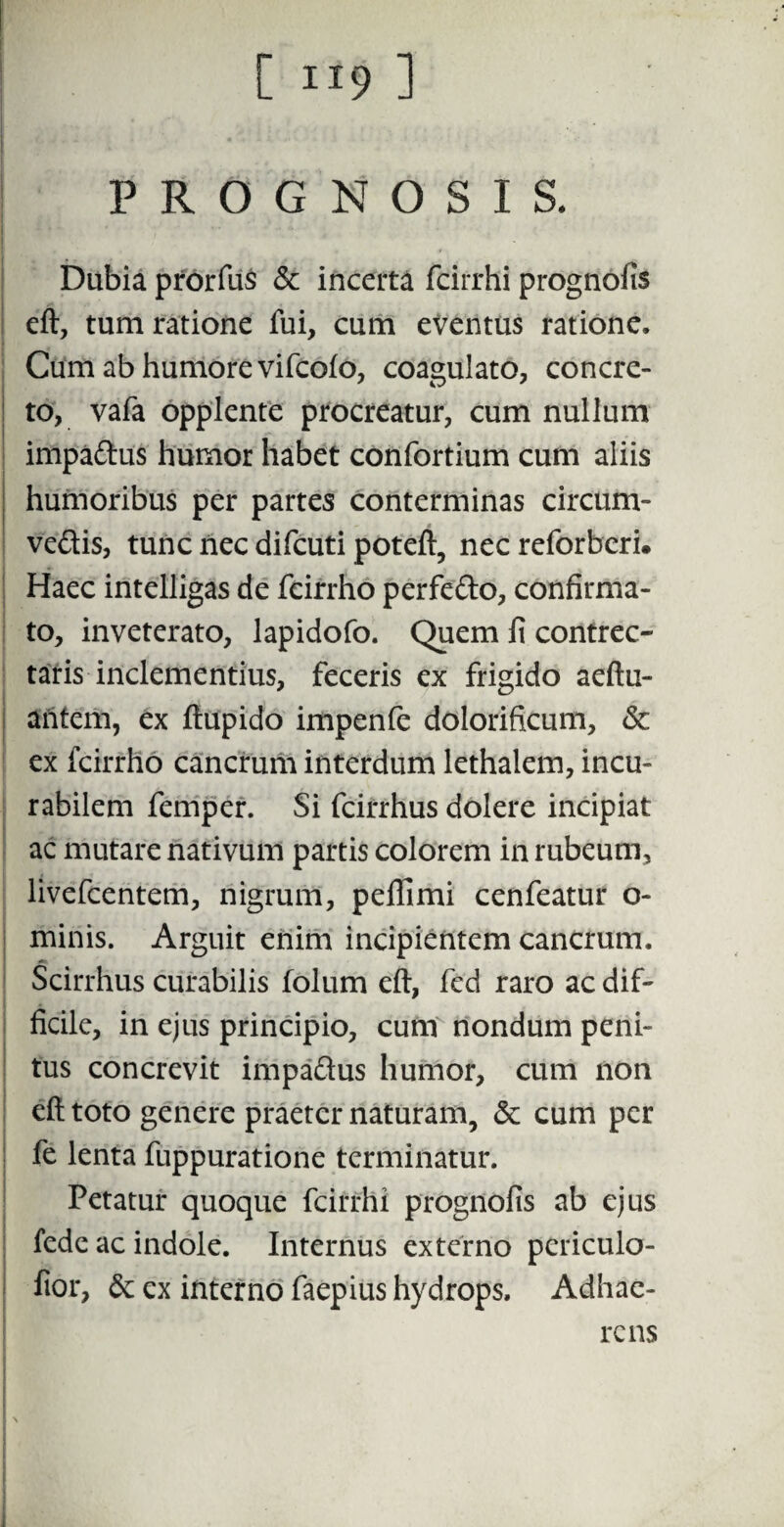 PROGNOSIS. Dubia prorfus & incerta fcirrhi prognofis eft, tum ratione fui, cum eventus ratione. Cum ab humore vifeofo, coagulato, concre¬ to, vafa opplente procreatur, cum nullum impa&us humor habet confortium cum aliis humoribus per partes conterminas circum¬ venis, tunc nec difeuti poteft, nec reforberi. Haec intelligas de fcirrho perfefto, confirma¬ to, inveterato, lapidofo. Quem fi contrec¬ taris inclementius, feceris ex frigido aeftu- aritem, ex ftupido impenfe dolorificum, 6c ex fcirrho cancrum interdum lethalem, incu¬ rabilem femper. Si fcirrhus dolere incipiat ac mutare nativum partis colorem in rubeum, livefeentem, nigrum, peflimi cenfeatur o- minis. Arguit enim incipientem cancrum. Scirrhus curabilis folum eft, fed raro ac dif¬ ficile, in ejus principio, cum nondum peni¬ tus concrevit impaftus humor, cum non eft toto genere praeter naturam, 6c cum per fe lenta fuppuratione terminatur. Petatur quoque fcirrhi prognofis ab ejus fede ac indole. Internus externo periculo- fior, ex interno faepius hydrops. Adhae¬ rens \