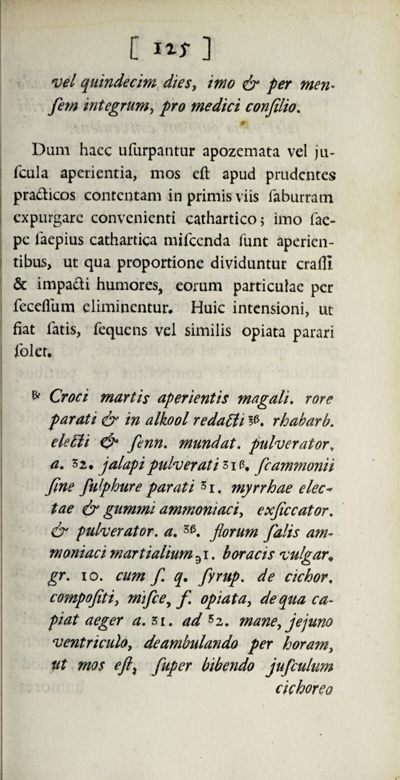 vel quindecim dies, imo & per men* fem integrum, pro medici confilio. 0 Dum hacc ufurpantur apozemata vel ju- fcula aperientia, mos eft apud prudentes pradicos contentam in primis viis faburram expurgare convenienti cathartico; imo fae- pe iaepius cathartica mifcenda funt aperien¬ tibus, ut qua proportione dividuntur crafll & impa&i humores, eorum particulae per feceflum eliminentur. Huic intensioni, ut fiat latis, fequens vel similis opiata parari folet. & Croci martis aperientis magali. rore parati & in alkool redapti rhabarb. eletti & fenn. mundat, pulverator, a. 32. jalapi pulver at i 31 f?f fcammonii fine fulphure parati 5i. myrrhae elec« tae & gummi ammoniaciy exficcator. & pulverator, a. florum falis am~ moniaci m arti alium 31. boracis vulgar, gr. io. cum f. q. fyrup. de cichor, compofiti, m fce, f opiata, de qua ca¬ piat aeger a. 3i. ad 5z. mane,jejuno ventriculo, deambulando per horam, eft% fuper bibendo jufculum cichoreo