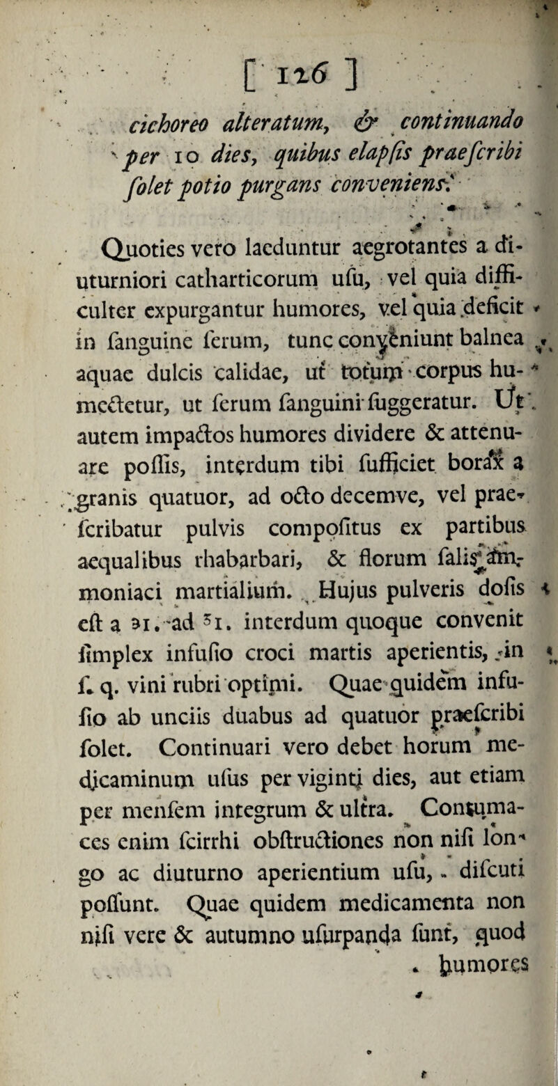 : - r i%6 ] < cichoreo alter atumy & continuando ; per io dies, quibus elap(is praefer ibi folet potio purgans convenienti ■». i. ' . , ' y* J Quoties vero laeduntur aegrotantes a di¬ uturniori catharticorum ufu, vel quia diffi¬ culter expurgantur humores, vel quia deficit * in fanguine ferum, tunc con^iniunt balnea ^ aquae dulcis calidae, ut totum corpus hu-* medetur, ut ferum fanguini fuggeratur. Ut. autem impados humores dividere & attenu¬ are poffis, interdum tibi fufficiet bora^c a .granis quatuor, ad oftodecemve, vel prae* ' feribatur pulvis compofitus ex partibus aequalibus rhabarbari, & florum falis^m.- moniaci martialium. Hujus pulveris dolis \ eft a ai.-ad 5i. interdum quoque convenit iimplex infufio croci martis aperientis, *in i; q. vini rubri optimi. Quae quidem infu¬ fio ab unciis duabus ad quatuor praeferibi folet. Continuari vero debet horum me¬ dicaminum ufus per vigintj dies, aut etiam per menfem integrum & ultra. Contuma¬ ces enim fcirrhi obftrudiones non nili Ion* go ac diuturno aperientium ufu, - difeuti poflunt. Quae quidem medicamenta non nifi vere & autumno ufurpanda funt, quod . tmmpres o t