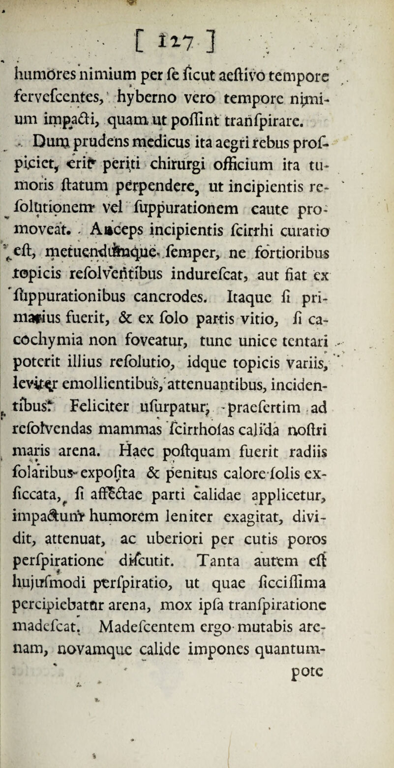 «% * * r humores nimium per fe ficut aeftivo tempore fervefcentes, hyberno vero tempore nimi¬ um impadi, quam ut poliint trahfpirarc. . Dum prudens medicus ita aegri rebus prol- plciet, erit' periti chirurgi officium ira tu¬ moris flatum perpendere, ut incipientis re- iolunonenr vel fuppurationem caute pro¬ moveat. . Anceps incipientis fcirrhi curatio ^eft, metuendifeique. femper, ne fortioribus ropicis refolveiifibus indurefear, aut fiat ex ‘flippurationibus cancrodes. Itaque fi pri¬ marius fuerit, & ex folo partis vitio, fi ca- cochymia non foveatur, tunc unice tentari I* poterit illius refolutio, idque topicis variis, leviter emollientibus, attenuantibus, inciden- tibus? Feliciter ufurpaturj praefertim ad refotvendas mammas Tcirrholas cali‘da noftri maris arena. Haec poftquam fuerit radiis folaribus- expofita & penitus calorefolis ex- ficcata,^ fi affiE&ae parti calidae applicetur, impadunV humorem leniter exagitat, divi¬ dit, attenuat, ac uberiori per cutis poros perfpiratione discutit. Tanta autem eft hujirfmodi ptrfpiratio, ut quae ficcifllma percipiebatCir arena, mox ipfa tranfpiratione madefeat. Madefcentem ergo mutabis are¬ nam, novamque calide impones quantum- pote