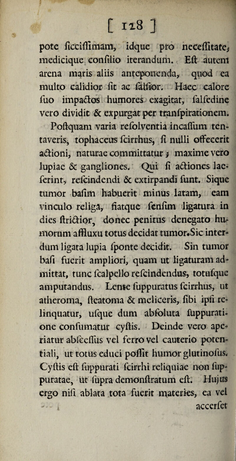 ■1 C 118 ] pote ficciffimam, idque pro neceflitate* medicique confilio iterandum. Eft autem arena maris aliis anteponenda, quod ea multo calidior fit ac falfior. Haec calore fuo impados humores exagitat, falfedine vero dividit & expurgat per tranfpirationem. Poftquam varia refolventia incaftum ten- taveris, tophaceus fcirrhus, fi nulli offecerit adioni, naturae committatur y maxime vero lupiae & gangliones. Qui fi adiones lae- ferint, relcindendi & extirpandi funt. Sique tumor bafim habuerit minus latam, eam vinculo religa, fiatque fenfim ligatura in dies ftridior, donec penitus denegato hu¬ morum affluxu totus decidat tumor#Sic inter* dum ligata lupia fponte decidit. Sin tumor bafi fuerit ampliori, quam ut ligaturam ad¬ mittat, tunc fcalpcllo refcindendus, totufquc amputandus. Lente fuppuratus fcirrhus, ut atheroma, fteatoma & mcliceris, fibi ipfi re¬ linquatur, ufquc dum abfoluta fuppurati- one confumatur cyftis. Deinde vero ape* riatur abfccflus vel ferro vel cauterio potcn- tiali, ut totus educi pofTit humor glutinofus. Cyftis eft fuppurati fcirrhi reliquiae non fup- puratae, ut fupra demonftratum eft. Hujus ergo nili ablata tota fuerit materies, ea vel --i accerfct