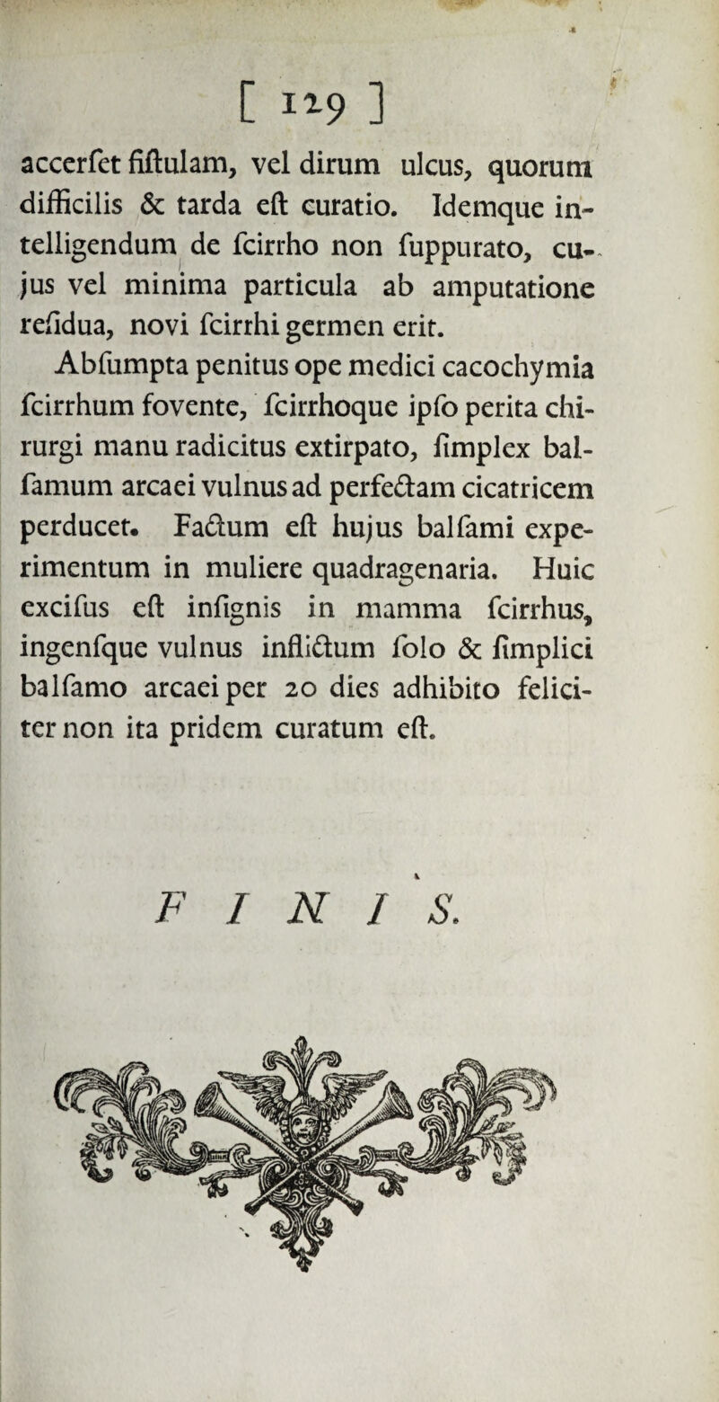 [ ii9 1 accerfet fiftulam, vel dirum ulcus, quorum difficilis & tarda eft curatio. Idemque in- telligendum de fcirrho non fuppurato, cu¬ jus vel minima particula ab amputatione reftdua, novi fcirrhi germen erit. Abfumpta penitus ope medici cacochymia fcirrhum fovente, fcirrhoque ipfo perita chi¬ rurgi manu radicitus extirpato, iimplex bal- famum arcaei vulnus ad perfe&am cicatricem perducet. Faftum eft hujus balfami expe¬ rimentum in muliere quadragenaria. Huic excifus eft infignis in mamma fcirrhus, ingenfque vulnus infli&um folo & fimplici balfamo arcaei per 20 dies adhibito felici¬ ter non ita pridem curatum eft. FINI 's.