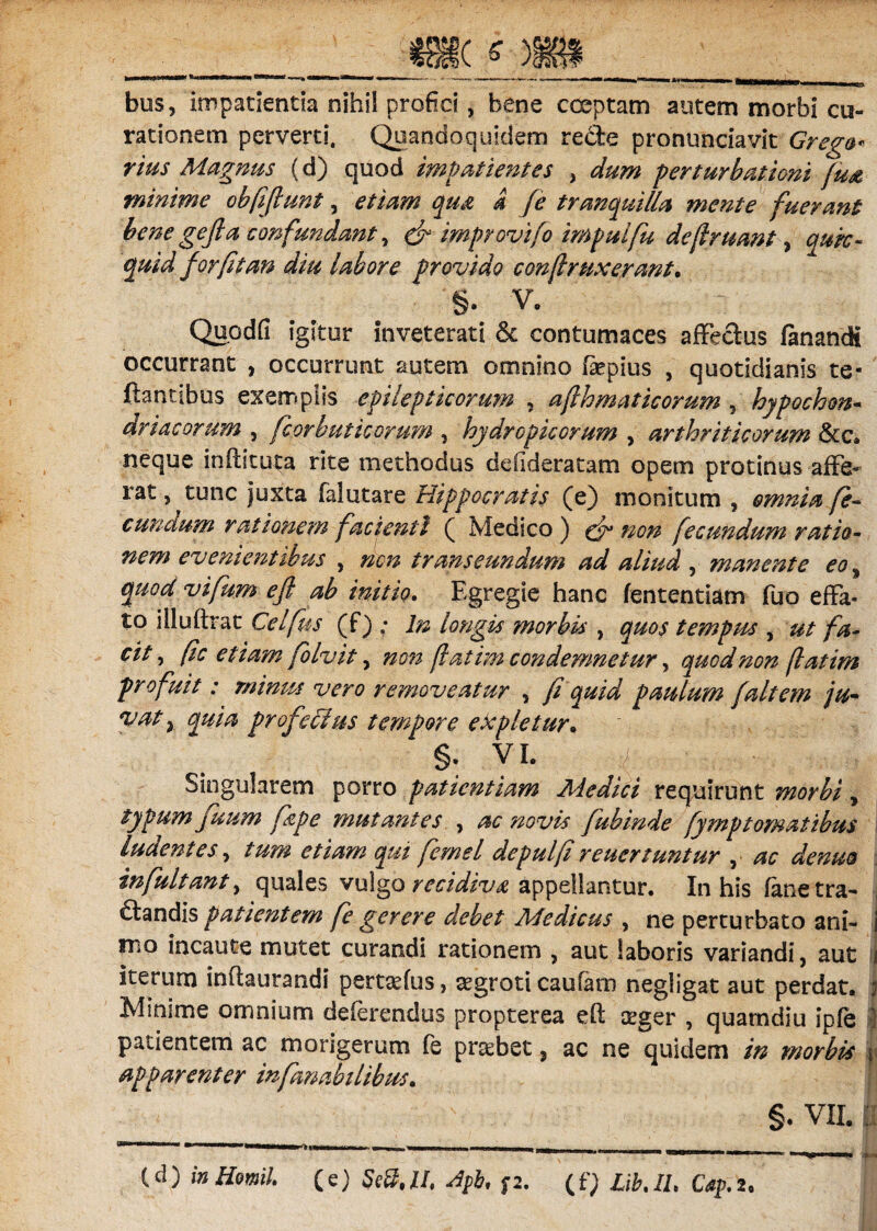 bus, impatientia nihil profici, bene coeptam autem morbi cu¬ rationem perverti, Quandoquidem recfe pronunciavit Grega¬ rius Magnus (d) quod impatientes , dum perturbationi fu& minime obfifiunt, etiam qu& d [e tranquilla mente fuerant bene gefia confundant, & improvifo impulfu defiruant, qurc- for fit an diu labore provido conjlmxerant. §. V. Quodfi igitur inveterati & contumaces affectus fanandi occurrant , occurrunt autem omnino fsepius , quotidianis te- flantibus exemplis epilepticorum , ajlhmaticorum 5 hypochon- driacorum , fcorbuticorum , hydropicorum , arthriticorum &c» neque inftituta rite methodus ddideratam opem protinus affe¬ rat , tunc juxta falutare Hippocratis (e) monitum , omnia fe¬ cundum rationem facienti ( Medico ) ^ fecundum ratio¬ nem evenientibus , non transeundum ad aliud , manente eo, 2^^ vifum eft ab initio. Egregie hanc fententiam fuo effa¬ to illuflrat Celfus (f) ; In longis morbis , quos tempus , fa¬ cit ^ ftc etiam folvit, 00» fatim condemnetur, quod non jiat im profuit: minus vero removeatur , fi quid paulum [altem ju- profeoius tempore expletur. - §. vi. Singularem porro patientiam Medici requirunt , typum juum [spe mutantes , ac novis fubinde fymp tornat ibus ludentes, /00* femel depulfi reuertuntur , ^ ^#0 infultanty quales vulgo recidiva appellantur. In his fanetra- ftandis patientem fe gerere debet Medicus , ne perturbato ani¬ mo incaute mutet curandi rationem , aut laboris variandi, aut I iterum inflaurandi pertadus, aegroti caufam negligat aut perdat, i Minime omnium deferendus propterea eft teger , quamdiu ipfe ■ patientem ac morigerum fe praebet 3 ac ne quidem in morbis i apparenter infanabilibus. §. VII, aj i >• (.d) inHemil. (e) Se8,U, Jpb, f2. (f; Lib.il. Cap.i.