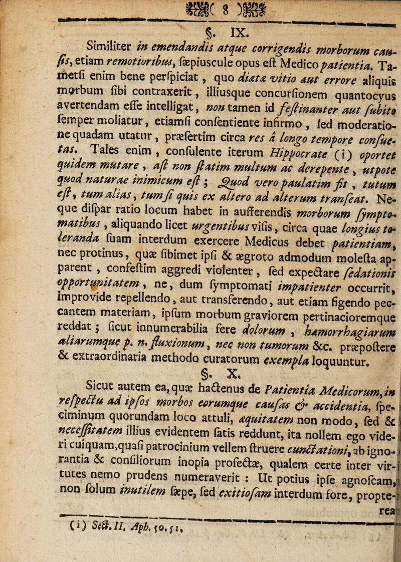 Similiter in emendandis atque corrigendis morborum cau- fis, etiam remotior ibus, fajpiuscule opus eft Medico f attenti a. Ta- tn^tfi enim bene perfpiciat , quo diata vitio aut errore aliquis morbum fibi contraxerit, illiusque concurfionem quantocyus avertendam effe intelligat, non tamen id fefiinanter aut fubito femper moliatur, etiamfi confentiente infirmo , fed moderatio¬ ne quadam utatur, prafertim circa res a longo tempore confue- tas* Tales enim, confuiente iterum Hippocrate (i) oportet quidem mutare , aft non fi at im multum ac derepente, ut pote quod naturae inimicum eft ; JZuod vero paulatim fit, tutum eft y tum alias, tum fi quis ex altero ad alterum tranfeat. Ne¬ que difpar ratio locum habet in aufferendis morborum Sympto¬ matibus , aliquando licet urgentibus vifis, circa quae longius to¬ leranda fuam interdum exercere Medicus debet patientiam, nec protinus, quas fibimet ipfi & aegroto admodum molefta ap¬ parent , confeftim aggredi violenter , fed expediare fedationis opportunitatem, ne, dum fymptomati impatienter occurrit, improvide repellendo, aut transferendo, aut etiam figendo pec¬ cantem materiam, ipfum morbum graviorem pertinacioremque re dat j ficut innumerabilia fere dolorum 5 hamorrhagiarum altarumque p> n* fluxionum, nec non tumorum &c. praepollere & extraordinaria methodo curatorum exempla loquuntur, §• X, Sicut autem ea, qua? haftenus de Patientia Me dicorumftn refpeuu ad ipfos morbos eorumquc caufas & accidentia, fpe- 3 ciminqm quorundam loco attuli, aquitatem non modo, (ed & necejptatem illius evidentem fatis reddunt, ita nollem ego vide- 3 ri cuiquam>quafi patrocinium vellem ftruere cuntfationi% ab igno¬ rantia & coniiliorum inopia profedta?, qualem certe inter vir-' tutes nemo prudens numeraverit : Ut potius ipfe agnofcam,; non folum inutilem fepe, fed exitiofam interdum fore, propter rea: