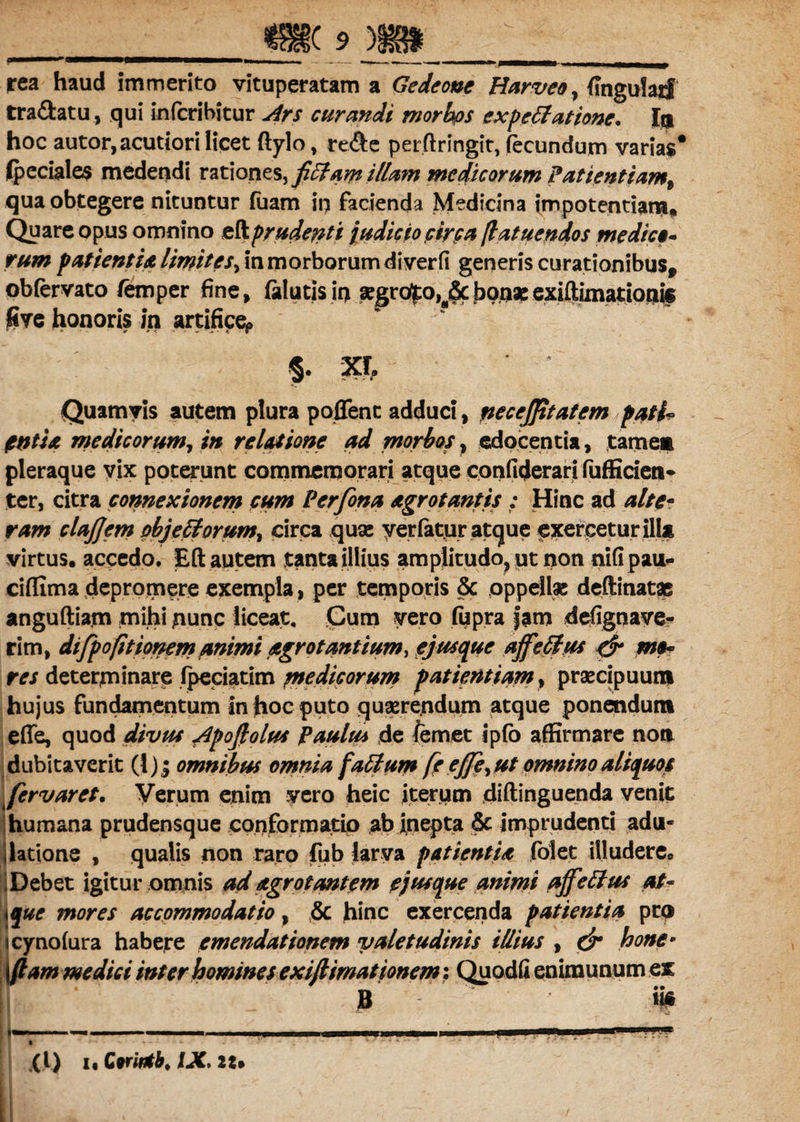 a rea haud immerito vituperatam a Gedeone Harveo, (Ingufaif tra&atu, qui infcribitur Ars curandi morbos cxpefilatione. In hoc autor, acutiori licet ftylo, re&e per.ftringit, fecundum varias* (pedales medendi rationes, fifilam illam medicorum Patientiam^ qua obtegere nituntur luam in facienda Medicina impotentiam. Quare opus omnino eftprudenti judicio circa flatucndos medici- rum patientia limites, in morborum diverfi generis curationibus, obfervato femper fine, (alutis it> »gro^o,a&bonaeexiftimationfc jfiye honoris in artifice*» §. xr. Quamvis autem plura poffent adduci , tiecejfitatem pati* ftntU medicorum, in relatione ad morbos, edocentia, tamen pleraque vix poterunt commemorari atque confiderari fufficien* ter, citra connexionem cum Perfona agrotantis : Hinc ad alte¬ ram clajjem obje filorum, circa quae yerfatur atque exercetur illa virtus, accedo. Eft autem tanta illius amplitudo, ut non nifipau- ciffima depromere exempla, per temporis & oppellae deftinatse anguftiam mihi nunc liceat. Cum vero fupra fam defignaye- rim, dtfpofitionem animi agrot antium, ej usque ajfefilus & m$« res determinare fpeciatim medicorum patientiam, praecipuum hujus fundamentum in hoc puto quaerendum atque ponendum effe, quod divus Apofiolus Paulus de femet ip(o affirmare non dubitaverit (1); omnibus omnia falium fe ejfe, ut omnino aliquos fervaret. Verum enim vero heic iterum diftinguenda venit humana prudensque conformatio ab inepta & imprudenti adu- \latione , qualis non raro fub larva patientia folet illudere. IDebet igitur omnis ad agrotantem ej usque animi ajfellus at- i que mores accommodatio, & hinc exercenda patientia pro ||cyno(ura habere emendationem valetudinis illius , dr bone* j ftam medici inter homines exiftimationem: Quodfi enimunum ex B ii#