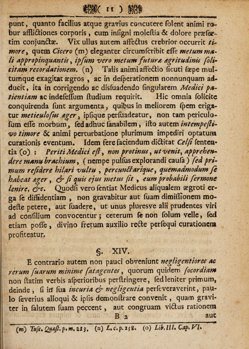 («*) punt, quanto facilius atque gravius concutere folent animi ro¬ bur affli&iones corporis , cum infigni moleftia & dolore praefer- tim conjunftae. Vix ullus autem affedlus crebrior occurrit /i- more% quem Cicero (m) eleganter circumfcribit efle metum ma¬ li appropinquantis, ipfum vero metum futura agritudinis fili* citam recordationem. (n) Talis animiafFedio ficuti fsepe mul¬ tumque exagitat aegros , ac in defperationcm nonnunquam ad¬ ducit , ita in corrigendo ac disfuadendo fingularem Medici pa¬ tientiam ac indefeffum (ludium requirit. Hic omnia folicitc conquirenda funt argumenta ? quibus in meliorem fpem eriga¬ tur metieulofus ager , ipfique perfuadeatur, non tam periculo- fum effe morbum, fed adhuc (anabilem, ifto autem intempefti- vo timore & animi perturbatione plurimum impediri optatum curationis eventum. Idem fere faciendum dictitat Celfi lenten¬ tia (o) : Veriti Medici efl> non protinus , ut venit, apprehen¬ dere manu brachium, (nempe pulfus explorandi caufa) fed pri¬ mum re fidere hilari vultu , pereuntiarique, quemadmodum fi habeat ager, & fi quis ejus metus (it , eum probabili fermone lenirey &e. Quodfi vero fentiat Medicus aliqualern aegroti er¬ ga fe diffidentiam , non gravabitur aut fuam dimiffionem rao- defte petere, aut fuadere, ut unus pluresve alii prudentes viri ad confilium convocentur; ceterum fe non folum velle, fed etiam poffe , divino fretum auxilio re£te perfequi curationem profiteatur. §. XIV. E contrario autem non pauci obveniunt negligentiores ac rerum fuarum minime fatagentes, quorum quidem (ocordiam non ftatim verbis afperioribus perflringere, fed leniter primum, deinde , (i itf fua incuria & negligentia perfeveraverint, pau¬ lo feverius alloqui & ipfis demonftrare convenit, quam gravi¬ ter in falutem fuam peccent, aut congruam vi&us rationem B 2, aut