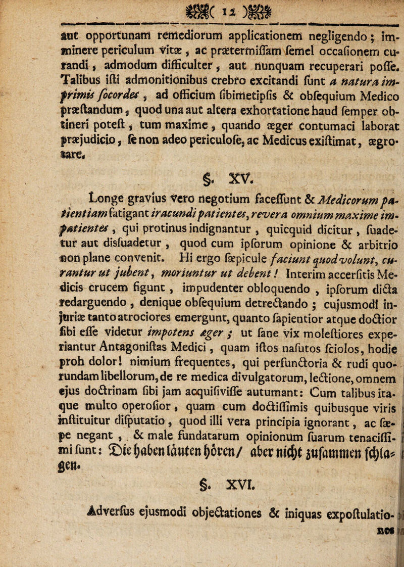 aut opportunam remediorum applicationem negligendo; im¬ minere periculum vita , ac praetermiflam femel occationem cu¬ randi , admodum difficulter , aut nunquam recuperari pofle. Talibus iffi admonitionibus crebro excitandi funt a natura im- frimit focordes , ad officium fibimetipfis & obfequium Medico praedandum, quod una aut altera exhortatione haud femper ob¬ tineri poteft j tum maxime , quando aeger contumaci laborat praejudicio, fe non adeo periculofe, ac Medicus exiftimat, aegro¬ tare. §. XV. Longe gravius Vero negotium faceffunt & Medicorum pa¬ tientiam fatigant iracundi patientes, revera omnium maxime im¬ patientem , qui protinus indignantur , quicquid dicitur , fuade- tur aut disfuadetur , quod cum ipforum opinione & arbitrio «on plane convenit. Hi ergo fsepicuie faciunt t^uod volunt, cu¬ rantur ut jubent, moriuntur ut debent ! Interim accerfitis Me¬ dicis crucem figunt, impudenter obloquendo , ipforum di&a redarguendo , denique obfequium detrectando ; cujusmod! in¬ juriae tanto atrociores emergunt, quanto fapientior atque doCtior libi efle videtur impotens ager ; ut fane vix moleftiores expe¬ riantur Antagoniftas Medici, quam iftos nafutos fciolos, hodie proh dolor! nimium frequentes, qui perfunctoria & rudi quo- rundam libellorum, de re medica divulgatorum, leCtione, omnem ejus dodtrinam Gbi jam aoquifiviffe autumant: Cum talibus ita- que multo operofior , quam cum do&iffimis quibusque viris mftituitur difputatio, quod illi vera principia ignorant, ac fae- j pe negant , & male fundatarum opinionum fuarum tenacifli- J mi funt: £)ie (jaben Idutcn f)6rai/ abernic&t jttfammtn ftbla* I §. xvr. | Adverfus ejusmodi objectationes & iniquas expoltulatio- si