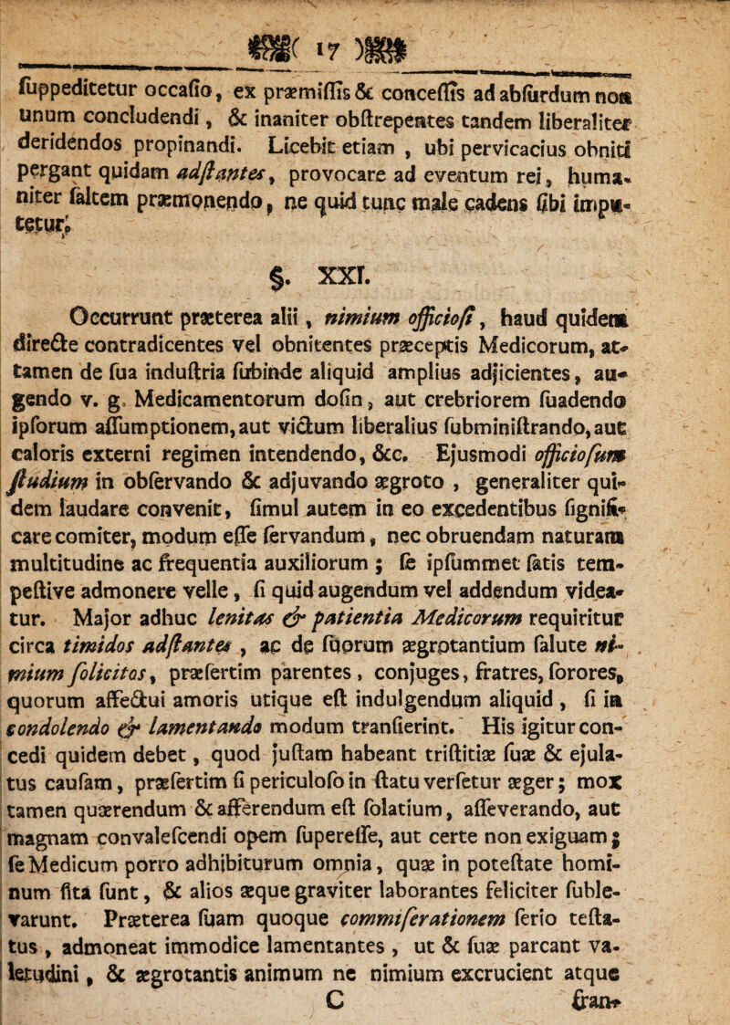 __m *7 m____ fiippeditetur occafio, ex pra?miffis& coaceflts ad abfiirdum non unum concludendi, & inaniter obftrepentes tandem liberaliter deridendos propinandi. Licebit etiam , ubi pervicacius obniti pergant quidam adflantesy provocare ad eventum rei, huma* niter faltem prampnendo , ne quid tunc male cadens fibi impi« tmt;P §. XXL Occurrunt praeterea alii, nimium officio/!, haud quidem diredte contradicentes vel obnitentes praeceptis Medicorum, at* tamen de fua induftria ftrbinde aliquid amplius adjicientes, au* gendo v. g. Medicamentorum dofin 5 aut crebriorem fuadendo ipforum affumptionem,aut vicium liberalius fubminiftrando,aut caloris externi regimen intendendo, &c, Ejusmodi officiofum Jludium in obfervando & adjuvando aegroto , generaliter qui* dem laudare convenit, fimul autem in eo excedentibus fignifi* care comiter, modum effe (ervandum, nec obruendam naturan» multitudine ac frequentia auxiliorum ; fe ipfummet fetis tem- peftive admonere velle, ii quid augendum vel addendum videa* tur. Major adhuc lenitas & patientia Medicorum requiritur circa timidos ad/lantes , ac de fqprum aegrotantium falute ni¬ mium folicitos, praefertim parentes, conjuges > fratres, forores* quorum affedtui amoris utique eft indulgendum aliquid , fi m condolendo & lamentando modum tranfierint. His igitur con¬ cedi quidem debet, quod juftam habeant triftitiae fuse & ejula* tus caufam, praefertim fi periculofo in flatu verfetur aeger; mox tamen quaerendum & afferendum eft folatium, affeverando, aut magnam convalefcendi opem fupereffe, aut certe non exiguam 3 feMedicum porro adhibiturum omnia, quae in poteftate horni- num flta funt, & alios aeque graviter laborantes feliciter fuble- varunt. Praeterea fuam quoque commi fer ationem ferio tefta- tus , admoneat immodice lamentantes , ut & fuae parcant va¬ letudini , & aegrotantis animum ne nimium excrucient atque C flran*