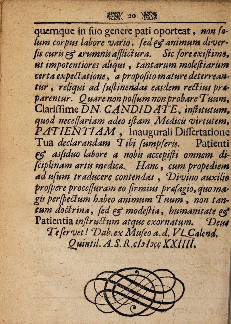 f ' . : ' ^ ; :' _m. ™ »__ quemque in iuo genere pati oporteat, non [&• lum corpus labore vatio, fed gf animum diver- fis curis £5* srumriis afflictura. Sic fore exiflimo, ut impotentiores aliqui, tantarum molestarum i certa expeffatwne, propofito mature deterrean¬ tur , reliqui ad fuflmendas easdem re Aius pra- p arentur. Quare non poffum non probare Tuum, Clariffime DA7. CANDIDATE, inflitutum, quod necejjariam adeo ifiam Medicis virtutem, PATIENTIAM, Inaugurali Diflertatione Tua declarandam Tibi fumpferit. Patienti asftdw labore a nobis accepifli omnem df fciplinam artit medica, ITanc, cum propediem ad ufum traducere contendat, ‘Divino auxilio profpere proce [Juram eo firmius prafagio, quo ma- git perffetfum habeo animum Titum, non tan¬ tum doCtrina, fed ^ modeflia, humanitate & Patientia inflruAum atque exornatum, Deui Te fervet! Dab. ex Mufeo a. d. VLJSalend, Quintii A. S. R.clrhcc XXIIlf