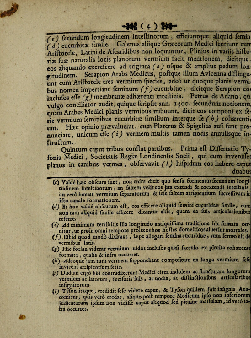 (c) fecundum longitudinem inteftinorum , efficiuntque aliquid femini ( d ) cucurbitae fimile. Galenus aliique Graecorum Medici fentiunt cunr Ariilotele, Latini de Afearidibus non loquuntur, Plinius in variis hiflo- riae fuae naturalis locis planorum vermium facit mentionem, dicitque, €OS aliquando excrefccre ad triginta (e) ufque & amplius pedum lon¬ gitudinem. Serapion Arabs Medicus, poftque illum Avicenna diftingu- unt cum Ariftotele tres vermium fpecies, adeo ut quoque planis vermi¬ bus nomen impertiant feminum (fjcucmhim, dicitque Serapion eos inclufos elTe (g) membranae adhaerenti inteftinis. Petrus de Adano, qu: vulgo conciliator audit, quique fcripfit ann. ifoo. fecundum notionem^ quam Arabes Medici planis vermibus tribuunt, dicit eos componi ex fen rie vermium feminibus cucurbitae fimilium interque fc (h) cohaerendi um. Haec opinio praevaluerat, cum Platcrus & Spigelius aufi funt pro-i nunciare, unicum effe (i) vermem inultis tamen nodis annulisque in] ftruftum. Quintum caput tribus conflat partibus. Prima efl Differtatio Ty* fonis Medici, Societatis Regiae Londinenfis Socii, qui cum invcnillet planos in canibus vermes , obfervavit (l) hifpidum eos habere caput duabus (e) Valdehxc obfcura funt, cou enim dicit quo f«nfu fqrmcaturfecundum longi tudioem intfcftinorum , an faltcm velit eos tita extendi Sc coextendi inteftinis, an vero innuat vermium feparatorum &fefe faltcm arripientium fucceffivamic ifto canale formationem. ^ (d) Et hoc valde obfcurum eft , eos efficere aliquid lemini cucurbitae fimile, cum non tam aliquid fimile efficere dicantur aliis, quam ea fuis articulationibus referre. (e) M minimum terribilis illa longitudo antiquiffima traditione hic firmata cer¬ nitur, ut proinomni tempore prolixos hos hoftes domefticos aluerint mortales. (f) - Eft id quod modo dixinaus, iaspe allegari femina cucurbitae, cum fermfocft dc vermibus latis. (l) Hic forfan viderat vermium nidos inclufos quafi facculo cx pituita cohaerente formato, qualis & infra occurret. ^deoque jam tum vermem fupponebant compofitum cx longa vermium fefc invicem arripientium ferie. Dudum ergo fibi contradixerunt ]^lcdici circa indolem ac ftrufturam longorum vermium ac latorum, incifuris fuis, ac nodis, ac diftinftionibus articularibus infignitorum. /.../• • a (I) Tyfon itaque, credidit fefe videre caput, & Tyfbn quidem fuitinfiMis Ana¬ tomicus, quis vero credat, aliquo poft tempore Medicum ipio non inferiorem judicaturum ipfumuoa vidilfe caput aliquod fcd pituitae mafiulam,idveroia« fra occuiret.