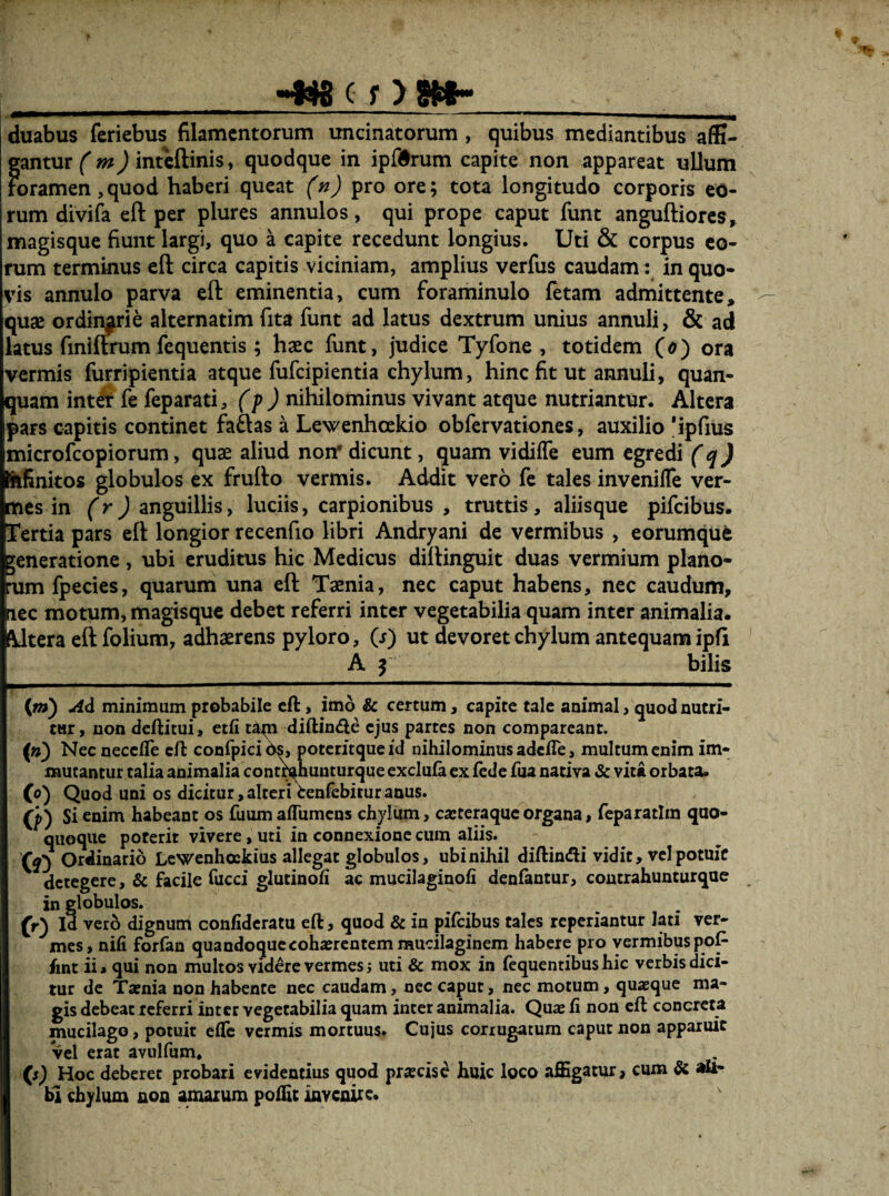 _»»«8 c f > 8»__ duabus feriebus filamentorum uncinatorum , quibus mediantibus a(G- gantur (m) inteftinis, quodque in ipfdrum capite non appareat ullum roramen,quod haberi queat pro ore; tota longitudo corporis eo¬ rum divifa eft per plures annulos, qui prope caput funt anguftiorcs, magisque fiunt largi, quo a capite recedunt longius. Uti & corpus eo¬ rum terminus cft circa capitis viciniam, amplius verfus caudam: in quo¬ vis annulo parva eft eminentia, cum foraminulo fetam admittente, quae ordinjrie alternatim fita funt ad latus dextrum unius annuli, & ad latus finiftrum fequentis ; hxc funt, judice Tyfone , totidem (d) ora vermis furripientia atque fufeipientia chylum, hinc fit ut annuli, quan- quam int^ fe feparati, (p) nihilominus vivant atque nutriantur. Altera pars capitis continet fadas a Lewenhcekio obfervationes, auxilio 'ipfius microfeopiorum, quae aliud non' dicunt, quam vidilTe eum egredi (q) jfUfinkos globulos ex frufto vermis. Addit vero fe tales invenilTe ver- [tics in (rj anguillis, luciis, carpionibus , truttis, aliisque pifeibus. Tertia pars eft longior recenfio libri Andryani de vermibus , eorumque veneratione , ubi eruditus hic Medicus diftinguit duas vermium plano- •um fpecies, quaruna una eft Taenia, nec caput habens, nec caudum, lec motum, magisque debet referri inter vegetabilia quam inter animalia. (Utera eft folium, adhaerens pyloro, (j) ut devoret chylum antequam ipfi I A f bilis (/») Ad minimum probabile cft, imo & certum, capite tale animal, quod nutri¬ tur, non deftitui, etfi tapi diftinde ejus partes non comparcant. (») NecnecclTe cft confpicibs, poteritqueid nihilominus adefte, multum enim im¬ mutantur talia animalia cont^hunturque exclula ex fede fua nativa & vita orbata. (o) Quod uni os dicitur,alteri tenfebituranus. (p) Si enim habeant os fuumaffumens chylum, ca; tera que organa, ftparatlm quo- quoque poterit vivere, uti in connexione cura aliis. Ordinario Lewenhockius allegat globulos, ubi nihil diftindii vidit, vel potuit detegere, & facile fucci glutinoli ac mucilaginofi denlantur, coutrahunturque in globulos. (r) Id vero dignum confideratu eft, quod & in pifeibus tales reperiantur lati ver¬ mes, nifi forfan quandoquccohajrcatemmucilaginem habere pro vermibus pop fint ii a qui non multos videre vermes j uti & mox in fequentibus hic verbis dici¬ tur de Tatnia non habente nec caudam, nec caput, nec motum, quaeque ma¬ gis debeat referri inter vegetabilia quam inter animalia. Quae fi non cft concreta mucilago, potuit efle vermis mortuus. Cujus corrugatum caput non apparuit vel erat avulfum, (s) Hoc deberet probari evidentius quod praecisi huic loco aflSgatur, cum Si ali¬ bi chylum aoa amaium poilic iaveuire*