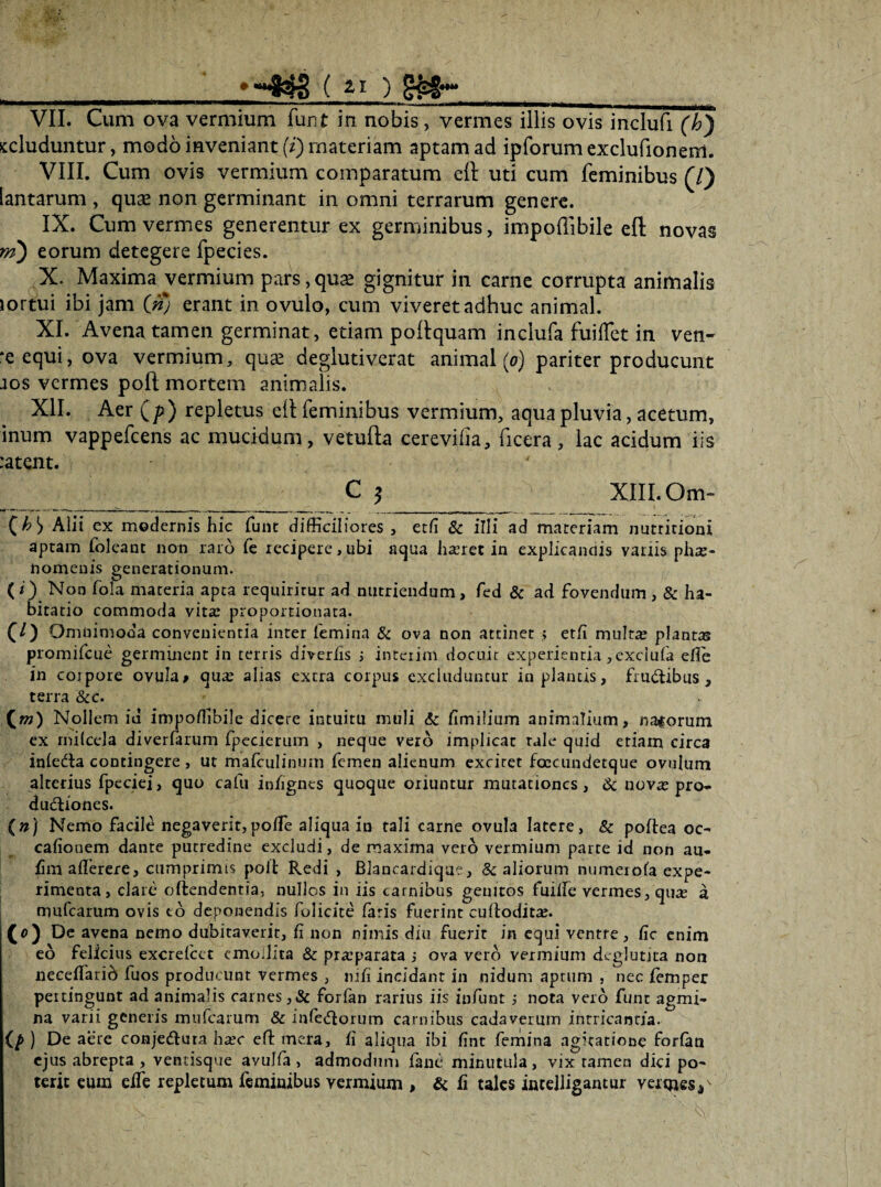 ♦■***8^ ( VII. Cum ova vermium funt in nobis, vermes illis ovis inclufi (h) ccluduntur, modo inveniant (^) materiam aptam ad ipforumexclurionem. VIII. Cum ovis vermium comparatum eft uti cum feminibus (/) lantarum , quse non germinant in omni terrarum genere. IX. Cum vermes generentur ex germinibus, impoffibile eft novas m) eorum detegere fpecies. X. Maxima vermium pars,quae gignitur in came corrupta animalis lortui ibi jam («} erant in ovulo, cum viveret adhuc animal. XI. Avena tamen germinat, etiam poftquam inclufa fuilTet in ven- •eequi, ova vermium, quae deglutiverat animal (a) pariter producunt aos vermes poft mortem animalis. XII. Aer Qp) repletus eft feminibus vermium, aqua pluvia, acetum, inum vappefcens ac mucidum, vetufta cereviiia, ficera, lac acidum iis :atent. C 3 XIII. Om« Alii ex modernis hic funt difficiliores, etfi & illi ad maceriam nutritioni aptam folcant non raro (c recipere, ubi aqua hseret in explicandis vatiis phx- nomeuis generationum. (i) Non Tofa maceria apta requiritur ad nutriendum, fed & ad fovendum , & ha¬ bitatio commoda viteC proportionata. (O Omnimoda convenientia inter femina & ova non attinet eth mult^ planta promifcLie germinent in terris diverhs i interim docuit experienria ,cxclula efie in corpore ovuIa> qu£e alias extra corpus excluduntur in plancis, frudibus, terra 8cc. (w) Nollem id impoffibile dicere intuitu muli 6c hmilium animalium, naforum ex rnilcela diverfarum fpecieriim , neque vero implicat rale quid etiam circa inledla contingere , ut mafculinum femen alienum exciret foecundetque oyulum alterius fpeciei, quo calii inhgnes quoque oriuntur mutationes, & nova pro- dudiones. (») Nemo facile negaverit,poffie aliqua in tali carne ovula latere, 8c poftea oc- cafiouem dante putredine excludi, de maxima vero vermium parte id non au- fim aflerere, cumprimis polt Redi , Blancardique, kaliorum numerofa expe¬ rimenta, clare oftendentia, nullos in iis carnibus genitos fuilfe vermes, qua a murcarum ovis tb deponendis folicite laris fuerint cullodita. ((>) De avena nemo dubitaverit, fi non nimis diu fuerit in equi ventre, fic enim eb felicius excrelcet cmoilita & praparata j ova verb vermium deglutita non neceflarib fuos producunt vermes , nili incidant in nidum aprum , nec lemper pertingunt ad animalis carnes ,& forlan rarius iis inlunt nota verb funt agmi¬ na varii generis murcarum & mledorum carnibus cadaverum intricantia. ip ) De aere conjeduia hac eft mera, fi aliqua ibi lint fernina agitatione forlan ejus abrepta , ventisque avuifa , admodum fane minutula, vix tamen dici po¬ terit cum effe repletum femiuibus vermium , Si fi tales iutelligantur vexQjesj^